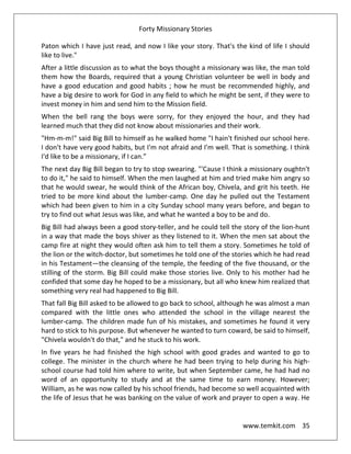 Forty Missionary Stories
www.temkit.com 35
Paton which I have just read, and now I like your story. That's the kind of life I should
like to live."
After a little discussion as to what the boys thought a missionary was like, the man told
them how the Boards, required that a young Christian volunteer be well in body and
have a good education and good habits ; how he must be recommended highly, and
have a big desire to work for God in any field to which he might be sent, if they were to
invest money in him and send him to the Mission field.
When the bell rang the boys were sorry, for they enjoyed the hour, and they had
learned much that they did not know about missionaries and their work.
"Hm-m-m!" said Big Bill to himself as he walked home "I hain't finished our school here.
I don't have very good habits, but I'm not afraid and I'm well. That is something. I think
I'd like to be a missionary, if I can.”
The next day Big Bill began to try to stop swearing. "'Cause I think a missionary oughtn't
to do it," he said to himself. When the men laughed at him and tried make him angry so
that he would swear, he would think of the African boy, Chivela, and grit his teeth. He
tried to be more kind about the lumber-camp. One day he pulled out the Testament
which had been given to him in a city Sunday school many years before, and began to
try to find out what Jesus was like, and what he wanted a boy to be and do.
Big Bill had always been a good story-teller, and he could tell the story of the lion-hunt
in a way that made the boys shiver as they listened to it. When the men sat about the
camp fire at night they would often ask him to tell them a story. Sometimes he told of
the lion or the witch-doctor, but sometimes he told one of the stories which he had read
in his Testament—the cleansing of the temple, the feeding of the five thousand, or the
stilling of the storm. Big Bill could make those stories live. Only to his mother had he
confided that some day he hoped to be a missionary, but all who knew him realized that
something very real had happened to Big Bill.
That fall Big Bill asked to be allowed to go back to school, although he was almost a man
compared with the little ones who attended the school in the village nearest the
lumber-camp. The children made fun of his mistakes, and sometimes he found it very
hard to stick to his purpose. But whenever he wanted to turn coward, be said to himself,
"Chivela wouldn't do that," and he stuck to his work.
In five years he had finished the high school with good grades and wanted to go to
college. The minister in the church where he had been trying to help during his high-
school course had told him where to write, but when September came, he had had no
word of an opportunity to study and at the same time to earn money. However;
William, as he was now called by his school friends, had become so well acquainted with
the life of Jesus that he was banking on the value of work and prayer to open a way. He
 