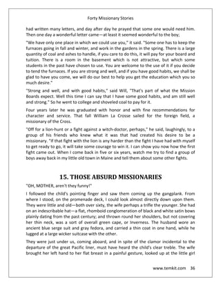 Forty Missionary Stories
www.temkit.com 36
had written many letters, and day after day he prayed that some one would need him.
Then one day a wonderful letter came—at least it seemed wonderful to the boy;
"We have only one place in which we could use you,” it said. "Some one has to keep the
furnaces going in fall and winter, and work in the gardens in the spring. There is a large
quantity of coal and ashes to handle, if you care to do this, it will pay for your board and
tuition. There is a room in the basement which is not attractive, but which some
students in the past have chosen to use. You are welcome to the use of it if you decide
to tend the furnaces. If you are strong and well, and if you have good habits, we shall be
glad to have you come, we will do our best to help you get the education which you so
much desire."
"Strong and well, and with good habits," said Will, "That's part of what the Mission
Boards expect. Well this time I can say that I have some good habits, and am still well
and strong." So he went to college and shoveled coal to pay for it.
Four years later he was graduated with honor and with fine recommendations for
character and service. That fall William La Crosse sailed for the foreign field, a
missionary of the Cross.
"Off for a lion-hunt or a fight against a witch-doctor, perhaps," he said, laughingly, to a
group of his friends who knew what it was that had created his desire to be a
missionary. "If that fight with the lion is any harder than the fight I have had with myself
to get ready to go, it will take some courage to win it. I can show you now how the first
fight came out. When I come back in five or six years, watch me try to find a group of
boys away back in my little old town in Maine and tell them about some other fights.
15. THOSE ABSURD MISSIONARIES
"OH, MOTHER, aren't they funny!"
I followed the child's pointing finger and saw them coming up the gangplank. From
where I stood, on the promenade deck, I could look almost directly down upon them.
They were little and old—both over sixty, the wife perhaps a trifle the younger. She had
on an indescribable hat—a flat, rhomboid conglomeration of black and white satin bows
plainly dating from the past century; and thrown round her shoulders, but not covering
her thin neck, was a sort of overall green cape, or Inverness. The husband wore an
ancient blue serge suit and gray fedora, and carried a thin coat in one hand, while he
lugged at a large wicker suitcase with the other.
They were just under us, coming aboard, and in spite of the clamor incidental to the
departure of the great Pacific liner, must have heard the child's clear treble. The wife
brought her left hand to her flat breast in a painful gesture, looked up at the little girl
 