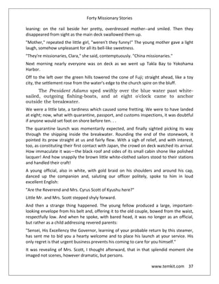 Forty Missionary Stories
www.temkit.com 37
leaning: on the rail beside her pretty, overdressed mother--and smiled. Then they
disappeared from sight as the main deck swallowed them up.
"Mother," repeated the little girl, "weren't they funny!" The young mother gave a light
laugh, somehow unpleasant for all its bell-like sweetness.
"They're missionaries, Clara," she said, contemptuously. "China missionaries."
Next morning nearly everyone was on deck as we went up Takla Bay to Yokohama
Harbor.
Off to the left over the green hills towered the cone of Fuji; straight ahead, like a toy
city, the settlement rose from the water's edge to the church spire on the bluff.
The President Adams sped swiftly over the blue water past white-
sailed, outgoing fishing-boats, and at eight o'clock came to anchor
outside the breakwater.
We were a little late, a tardiness which caused some fretting. We were to have landed
at eight; now, what with quarantine, passport, and customs inspections, it was doubtful
if anyone would set foot on shore before ten. . .
The quarantine launch was momentarily expected, and finally sighted picking its way
through the shipping inside the breakwater. Rounding the end of the stonework, it
pointed its prow straight at us and fairly flew. With a sigh of relief, and with interest,
too, as constituting their first contact with Japan, the crowd on deck watched its arrival.
How immaculate it was—the black roof and sides of its small cabin shone like polished
lacquer! And how snappily the brown little white-clothed sailors stood to their stations
and handled their craft!
A young official, also in white, with gold braid on his shoulders and around his cap,
danced up the companion and, saluting our officer politely, spoke to him in loud
excellent English:
"Are the Reverend and Mrs. Cyrus Scott of Kyushu here?"
Little Mr. and Mrs. Scott stepped shyly forward.
And then a strange thing happened. The young fellow produced a large, important-
looking envelope from his belt and, offering it to the old couple, bowed from the waist,
respectfully low. And when he spoke, with bared head, it was no longer as an official,
but rather as a child addressing revered parents:
"Sensei, His Excellency the Governor, learning of your probable return by this steamer,
has sent me to bid you a hearty welcome and to place his launch at your service. His
only regret is that urgent business prevents his coming to care for you himself."
It was revealing of Mrs. Scott, I thought afterward, that in that splendid moment she
imaged not scenes, however dramatic, but persons.
 