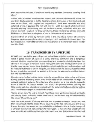 Forty Missionary Stories
www.temkit.com 39
their possessions included. If the Board would only let them, they would traveling third
class."
And as, like a burnished arrow released from its bow the launch shot toward purple Fuji
and then slowly careened in to the Yokohama shore, the humor of the situation burst
over me in a flood, and I laughed and laughed until I think even Hendricks was a bit
ashamed of me. I pounded the rail with my fist—until the crowd which had been
stupidly watching the lessening speck of the launch turned to find out what was the
matter. And still I laughed. For they were funny, these missionaries; at least the Scott
kind were: as funny as a bracing wind at sea, as funny as the sun at dawn!
Reprinted from an article by Harrison Collins in the July (1927) number of Scribner's
Magazine by permission of the editors. Copyright, 1927, by Charles Scribner's Sons. The
two missionaries referred to were honored missionaries of the American Board—Pastor
and Mrs. Clark.
16. TRANSFORMED BY A PICTURE
HE WAS only twenty-five years of age, yet he had been in jail three times, and he was
listed in police records of Japan as a sailor, anarchist, communist and a dangerous
criminal. His third term had just been completed and he wandered aimlessly about the
streets of the villages of northern Japan, hoping that some one would give him work so
that he could earn an honest living. His jail terms had made him very self-conscious, and
he felt sure that those to whom he spoke, and those whom he passed, must know that
he was branded as a criminal. He wanted to do better; he was sure he could do better.
But who would help him?
One day, when he had nothing better to do, he stepped into a picture-shop and began
turning over the disorderly pile of prints which were laid on the counter, for Koga San
enjoyed looking at pictures. As he laid one after another on a new pile, he suddenly
found a beautiful fill copy of Millet's "First Steps," the peasant mother, teaching her
little one to walk. For a long time he stood with the picture in his hands, silently looking
at it. Then the tears began to run down his cheeks.
"I am a grown man," he said to himself, "but I have never yet learned to walk spiritually
and morally. I am a little child. I need some one to take my hand help me to stand erect
like a man. Who will help me?”
With the small amount of money which he had in pocket he bought the picture, and
then he went out into the street. Where could he go? He had no home, and only a few
friends. Probably they would not care to help him or believe in him. At last he thought of
a Christian friend whom he had known for many years—a man who had talked with him
once about his wicked life and had offered to try to help him. At that time Koga San had
 