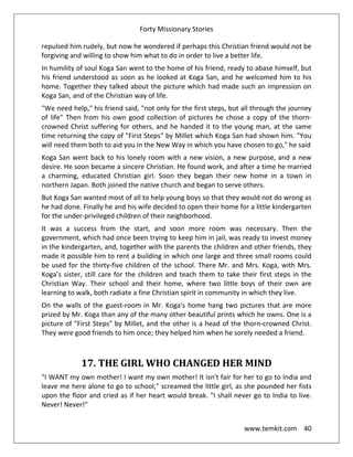 Forty Missionary Stories
www.temkit.com 40
repulsed him rudely, but now he wondered if perhaps this Christian friend would not be
forgiving and willing to show him what to do in order to live a better life.
In humility of soul Koga San went to the home of his friend, ready to abase himself, but
his friend understood as soon as he looked at Koga San, and he welcomed him to his
home. Together they talked about the picture which had made such an impression on
Koga San, and of the Christian way of life.
"We need help," his friend said, "not only for the first steps, but all through the journey
of life" Then from his own good collection of pictures he chose a copy of the thorn-
crowned Christ suffering for others, and he handed it to the young man, at the same
time returning the copy of "First Steps" by Millet which Koga San had shown him. "You
will need them both to aid you in the New Way in which you have chosen to go," he said
Koga San went back to his lonely room with a new vision, a new purpose, and a new
desire. He soon became a sincere Christian. He found work, and after a time he married
a charming, educated Christian girl. Soon they began their new home in a town in
northern Japan. Both joined the native church and began to serve others.
But Koga San wanted most of all to help young boys so that they would not do wrong as
he had done. Finally he and his wife decided to open their home for a little kindergarten
for the under-privileged children of their neighborhood.
It was a success from the start, and soon more room was necessary. Then the
government, which had once been trying to keep him in jail, was ready to invest money
in the kindergarten, and, together with the parents the children and other friends, they
made it possible him to rent a building in which one large and three small rooms could
be used for the thirty-five children of the school. There Mr. and Mrs. Koga, with Mrs.
Koga’s sister, still care for the children and teach them to take their first steps in the
Christian Way. Their school and their home, where two little boys of their own are
learning to walk, both radiate a fine Christian spirit in community in which they live.
On the walls of the guest-room in Mr. Koga's home hang two pictures that are more
prized by Mr. Koga than any of the many other beautiful prints which he owns. One is a
picture of "First Steps" by Millet, and the other is a head of the thorn-crowned Christ.
They were good friends to him once; they helped him when he sorely needed a friend.
17. THE GIRL WHO CHANGED HER MIND
"I WANT my own mother! I want my own mother! It isn't fair for her to go to India and
leave me here alone to go to school," screamed the little girl, as she pounded her fists
upon the floor and cried as if her heart would break. "I shall never go to India to live.
Never! Never!"
 