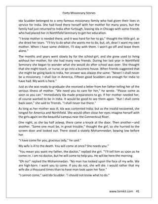 Forty Missionary Stories
www.temkit.com 41
Ida Scudder belonged to a very famous missionary family who had given their lives in
service for India. She had lived there herself with her mother for many years, but the
family had just returned to India after furlough, leaving Ida in Chicago with some friends
who had placed her in Northfield Seminary to get her education.
"I know mother is needed there, and it was hard for her to go," thought the little girl, as
she dried her tears. "I'll try to do what she wants me to do, but, oh, dear! I want my own
mother. When I have some children, I'll stay with them. I won't go off and leave them
alone."
The months and years went slowly by for the school-girl, and she grew used to living
without her mother, for she had many new friends. During her last year in Northfield
Seminary she began to wonder what she would do after school was over. She thought
that she might teach, or nurse, or go into a business house. When friends suggested that
she might be going back to India, her answer was always the same: "Never! I shall never
be a missionary. I shall live in America, Fifteen good Scudders are enough for India to
have had. My work is here."
Just as she was ready to graduate she received a letter from her father telling her of the
serious illness of mother. "We need you to care for her," he wrote. "Please come as
soon as you can." Immediately Ida made preparations to go. If her mother needed her,
of course wanted to be in India. It would be good to see them again. "But I shall come
back soon," she said to 'friends. "I shall never live there."
As long as her mother was ill, Ida was contented India; but as the invalid recovered, she
longed for America and Northfield. She would often close her eyes imagine herself with
the girls again on the beautiful campus near the Connecticut River.
One night, as she lay half asleep, there came a knock at the door. Then another—and
another. "Some one must be, in great trouble," thought the girl, so she hurried to the
screen door and looked out. There stood a stately Mohammedan, bowing low before
her.
“I have come for you, gracious lady," he said."
My wife is ill to the death. You will come at once? She needs you.”
"You mean you want my father, the doctor," replied the girl. "'I'll tell him as soon as he
comes in. I am no doctor, but he will come to help you. He will be here the morning.
"Oh no!" replied the Mohammedan. "No man has looked upon the face of my wife. We
are high-born. I want you to come. If you do not, she will die. I would rather that my
wife die a thousand times than to have man look upon her face."
"I cannot come," said Ida Scudder. "I should not know what to do."
 