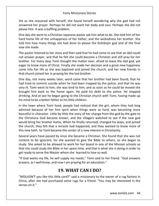 Forty Missionary Stories
www.temkit.com 44
Yet as she reasoned with herself, she found herself wondering why the god had not
answered her prayer. Perhaps he did not want her body and soul. Perhaps she did not
please him. It was a baffling problem.
One day she went to a Christian Japanese pastor ask him what to do. She told him of her
hard home life of the unhappiness of her father, and the wickedness her brother. She
told him how many things she had done to please the Kishibojin god and of the final
vow she made.
The pastor listened to her story and then said that he had come to see that an idol could
not answer prayer, and that he felt she could become a Christian and still pray for her
brother. For many days Tomi thought the matter over, afraid to leave the idol god, yet
eager to know more of Christ. Finally she made her decision and a great new happiness
came into her life as she was baptized and joined the church, and her new friends in
that church joined her in praying for the lost brother.
One day, not many weeks later, word came that her brother had been found, that he
had tried to commit suicide when he had been trapped by the police, and that he was
very ill. Tomi went to him; she was kind to him; and as soon as he could be moved she
brought him back to the home again. He paid his debt to the police. He stopped
drinking. And at last he began going to the Christian church with Tomi, having made up
his mind to be a better father to his little children.
In the town where Tomi lived, people had noticed that the girl, whom they had long
admired because of her fine spirit when things were so hard, was becoming more
beautiful in character. Little by little the story of her change from the god by the gate to
the Christiana God became known, and the villagers watched to see if the new god
would bring her brother home, When he finally returned, changed his ways, and joined
the church, they felt that a miracle had happened, and they wanted to know more of
this new faith. So Tomi became the center of a new interest in Christianity.
Several years have passed by since she became a Christian. She found that she was not
content to be ignorant, for she wanted to give the Bible to others; so she began to
study. She asked to be allowed to work for her board in one of the Mission schools so
that she could study the Bible in her spare time, and that is what she is doing in order to
get ready to serve the Master whom she learned to love so well.
"If God wants my life, he will supply my needs," Tomi said to her friend. "God answers
prayers, as I well know, and now I am praying for an education."
19. WHAT CAN I DO?
"WOULDN'T you like this little card?" said a missionary to the owner of a rug factory in
China, after she had purchased some rugs for a friend. "You may be interested in the
verses on it."
 
