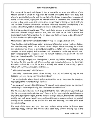 Forty Missionary Stories
www.temkit.com 45
The man took the card and slipped it into a box while he wrote the address of the
Mission Station to which the rugs were to be sent. During the day be was busy, but
when he went to his home he took the card with him. Only a few days later he appeared
at the Mission Station, saying that he had learned all of the verses and liked them. He
wanted to buy more cards, and he was given the privilege of taking any cards or tracts
that he chose from the table where they were on display. That was the beginning of an
interest which finally led him to become a sincere and earnest Christian.
At first his constant thought was, "What can I do to become a better Christian?" but
very soon another thought came to him, over and over, as be tried to follow the
teachings of Christ: "What can I do for my boys, now that I am trying to be a Christian?"
So he started to study his rug factory.
Many months later a man went to China to buy rugs for a large American firm.
"You should go to that little rug factory at the end of the alley before you leave Peking,
and see what they have," said a friend; so on a bright Sabbath morning he hurried
through the narrow streets to a small building at the end of an alley. As he stood before
the door he heard singing; and he noticed that the doors of the factory were all shut;
Soon he recognized the song as one that he, himself, had learned in a Sabbath school in
America—“Jesus Loves Me, This I Know."
"That is a strange thing to hear coming from a Chinese rug factory," thought the man, as
he waited for the song to end. When another was immediately begun, the American
knocked loudly at the door, for he was in a hurry. The owner of the factory, a genial
native with a winning smile, came to the door.
"I wish to see your rugs," said the buyer.
"I am sorry," replied the owner of the factory, "but I do not show my rugs on the
Sabbath. I am here having a service with my boys."
"I am purchasing for a large American firm and I am in a hurry," suggested the American,
hoping to get the owner to change his mind.
"I am sorry, sir," answered the Chinaman. "If you will come around tomorrow morning, I
can show you some very fine rugs, but I do not sell on the Sabbath."
The American turned away, much disgusted that the name of his firm would not give
him the opportunity to look into a man's factory. At first he thought he would leave the
city without going there again, but the more he thought about it, the more he wanted to
see the rugs such a man would make, and to ask him some questions about his habit of
closing on the Sabbath. So he waited until the next morning, and then went back
through the alley.
The inside of the factory was very clean, and the boys, sitting before the frames, were
seemingly happy and well. The American had seen many children making rugs in the
 