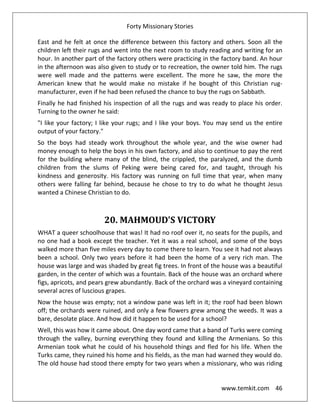 Forty Missionary Stories
www.temkit.com 46
East and he felt at once the difference between this factory and others. Soon all the
children left their rugs and went into the next room to study reading and writing for an
hour. In another part of the factory others were practicing in the factory band. An hour
in the afternoon was also given to study or to recreation, the owner told him. The rugs
were well made and the patterns were excellent. The more he saw, the more the
American knew that he would make no mistake if he bought of this Christian rug-
manufacturer, even if he had been refused the chance to buy the rugs on Sabbath.
Finally he had finished his inspection of all the rugs and was ready to place his order.
Turning to the owner he said:
"I like your factory; I like your rugs; and I like your boys. You may send us the entire
output of your factory."
So the boys had steady work throughout the whole year, and the wise owner had
money enough to help the boys in his own factory, and also to continue to pay the rent
for the building where many of the blind, the crippled, the paralyzed, and the dumb
children from the slums of Peking were being cared for, and taught, through his
kindness and generosity. His factory was running on full time that year, when many
others were falling far behind, because he chose to try to do what he thought Jesus
wanted a Chinese Christian to do.
20. MAHMOUD'S VICTORY
WHAT a queer schoolhouse that was! It had no roof over it, no seats for the pupils, and
no one had a book except the teacher. Yet it was a real school, and some of the boys
walked more than five miles every day to come there to learn. You see it had not always
been a school. Only two years before it had been the home of a very rich man. The
house was large and was shaded by great fig trees. In front of the house was a beautiful
garden, in the center of which was a fountain. Back of the house was an orchard where
figs, apricots, and pears grew abundantly. Back of the orchard was a vineyard containing
several acres of luscious grapes.
Now the house was empty; not a window pane was left in it; the roof had been blown
off; the orchards were ruined, and only a few flowers grew among the weeds. It was a
bare, desolate place. And how did it happen to be used for a school?
Well, this was how it came about. One day word came that a band of Turks were coming
through the valley, burning everything they found and killing the Armenians. So this
Armenian took what he could of his household things and fled for his life. When the
Turks came, they ruined his home and his fields, as the man had warned they would do.
The old house had stood there empty for two years when a missionary, who was riding
 