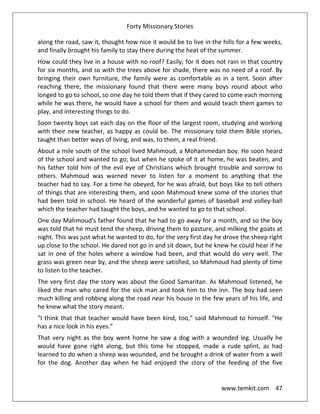 Forty Missionary Stories
www.temkit.com 47
along the road, saw it, thought how nice it would be to live in the hills for a few weeks,
and finally brought his family to stay there during the heat of the summer.
How could they live in a house with no roof? Easily; for it does not rain in that country
for six months, and so with the trees above for shade, there was no need of a roof. By
bringing their own furniture, the family were as comfortable as in a tent. Soon after
reaching there, the missionary found that there were many boys round about who
longed to go to school, so one day he told them that if they cared to come each morning
while he was there, he would have a school for them and would teach them games to
play, and interesting things to do.
Soon twenty boys sat each day on the floor of the largest room, studying and working
with their new teacher, as happy as could be. The missionary told them Bible stories,
taught than better ways of living, and was, to them, a real friend.
About a mile south of the school lived Mahmoud, a Mohammedan boy. He soon heard
of the school and wanted to go; but when he spoke of it at home, he was beaten, and
his father told him of the evil eye of Christians which brought trouble and sorrow to
others. Mahmoud was warned never to listen for a moment to anything that the
teacher had to say. For a time he obeyed, for he was afraid, but boys like to tell others
of things that are interesting them, and soon Mahmoud knew some of the stories that
had been told in school. He heard of the wonderful games of baseball and volley-ball
which the teacher had taught the boys, and he wanted to go to that school.
One day Mahmoud's father found that he had to go away for a month, and so the boy
was told that he must tend the sheep, driving them to pasture, and milking the goats at
night. This was just what he wanted to do, for the very first day he drove the sheep right
up close to the school. He dared not go in and sit down, but he knew he could hear if he
sat in one of the holes where a window had been, and that would do very well. The
grass was green near by, and the sheep were satisfied, so Mahmoud had plenty of time
to listen to the teacher.
The very first day the story was about the Good Samaritan. As Mahmoud listened, he
liked the man who cared for the sick man and took him to the inn. The boy had seen
much killing and robbing along the road near his house in the few years of his life, and
he knew what the story meant.
"I think that that teacher would have been kind, too,” said Mahmoud to himself. "He
has a nice look in his eyes.”
That very night as the boy went home he saw a dog with a wounded leg. Usually he
would have gone right along, but this time he stopped, made a rude splint, as had
learned to do when a sheep was wounded, and he brought a drink of water from a well
for the dog. Another day when he had enjoyed the story of the feeding of the five
 