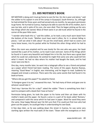 Forty Missionary Stories
www.temkit.com 49
21. HIS MOTHER'S BOOK
MY MOTHER is dying and I must go home to care for her, for she is poor and alone," said
the soldier to his captain in one of the camps in Guayaquil, South America. So, although
he had enlisted for three years and had served only six months, he was given permission
to go home. He hurried to Cuenca, hoping to be able to save the life of his mother, but it
was too late, and in spite of his care, she soon died. Then he began picking up the very
few things which she owned. Most of them were in an old trunk which he found in the
corner of the poor little room.
"I wonder what book this is," said the soldier, as he took a very much worn book from
the bottom of the trunk. "Mother must have read it often, for it. is almost falling in
pieces. I will see what it tells about" He put the small book, which had no covers and
many loose leaves, into his pocket while he finished the other things which he had to
do.
When the room was emptied and he was lonely for the one who was gone, her book
seemed like a part of his mother, so he read it over and over. Some of the things which
he found in it were very beautiful and helped him in his life, but there was a great deal
which he could not understand. He wished he might find some one who could tell him
what it meant. He had no idea where his mother had bought the book, and he had
never seen one like it.
One day, many months later, he went into a telegraph office to see a friend and picked
up a paper which friend had been reading. The name of the paper, Buenos Nuevas,
meaning "Good News" in English, was interesting, and he began to read. Suddenly he
stopped and reread a sentence. There were the very same words that had found in his
book at home.
"Where did you get this paper?" he asked his friend.
"A foreigner gave it to me," answered the man. "He had many of them and gave one to
whoever would take it."
"And may I borrow this for a day?" asked the soldier "There is something here that I
want to compare with a book that I have at home."
Permission being given, he took the paper to his home and then sat down with his
mother's book and the paper. He found a verse in a part of his book called ‘Romans,’
and compared it with the verse which he had seen in paper. Word for word they were
the same. How happy Manuel was! He felt sure that if he could just find man who had
given out the papers, he could get help in understanding his own book.
A few days later, as he was walking down the street in Cuenca, he saw some very
startling signs written the mud walls of the town. "Down with the evangelicos or their
 