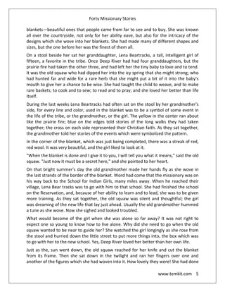 Forty Missionary Stories
www.temkit.com 5
blankets—beautiful ones that people came from far to see and to buy. She was known
all over the countryside, not only for her ability eave, but also for the intricacy of the
designs which she wove into her blankets. She had made many of different shapes and
sizes, but the one before her was the finest of them all.
On a stool beside her sat her granddaughter, Lena Beartracks, a tall, intelligent girl of
fifteen, a favorite in the tribe. Once Deep River had had four granddaughters, but the
prairie fire had taken the other three, and had left her the tiny baby to love and to tend.
It was the old squaw who had dipped her into the icy spring that she might strong; who
had hunted far and wide for a rare herb that she might put a bit of it into the baby's
mouth to give her a chance to be wise. She had taught the child to weave, and to make
rare baskets; to cook and to sew; to read and to pray; and she loved her better than life
itself.
During the last weeks Lena Beartracks had often sat on the stool by her grandmother's
side, for every line and color, used in the blanket was to be a symbol of some event in
the life of the tribe, or the grandmother, or the girl. The yellow in the center ran about
like the prairie fire; blue on the edges told stories of the long walks they had taken
together; the cross on each side represented their Christian faith. As they sat together,
the grandmother told her stories of the events which were symbolized the pattern.
In the corner of the blanket, which was just being completed, there was a streak of red,
red wool. It was very beautiful, and the girl liked to look at it.
"When the blanket is done and I give it to you, I will tell you what it means," said the old
squaw. "Just now it must be a secret here," and she pointed to her heart.
On that bright summer's day the old grandmother made her hands fly as she wove in
the last strands of the border of the blanket. Word had come that the missionary was on
his way back to the School for Indian Girls, many miles away. When he reached their
village, Lena Bear tracks was to go with him to that school. She had finished the school
on the Reservation, and, because of her ability to learn and to lead, she was to be given
more training. As they sat together, the old squaw was silent and thoughtful; the girl
was dreaming of the new life that lay just ahead. Usually the old grandmother hummed
a tune as she wove. Now she sighed and looked troubled.
What would become of the girl when she was alone so far away? It was not right to
expect one so young to know how to live alone. Why did she need to go when the old
squaw wanted to be near to guide her? She watched the girl longingly as she rose from
the stool and hurried down the little street to put more things into, the box which was
to go with her to the new school. Yes, Deep River loved her better than her own life.
Just as the, sun went down, the old squaw reached for her knife and cut the blanket
from its frame. Then she sat down in the twilight and ran her fingers over one and
another of the figures which she had woven into it. How lovely they were! She had done
 