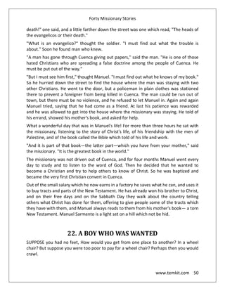 Forty Missionary Stories
www.temkit.com 50
death!" one said, and a little farther down the street was one which read, "The heads of
the evangelicos or their death."
"What is an evangelico?" thought the soldier. "I must find out what the trouble is
about." Soon he found man who knew.
"A man has gone through Cuenca giving out papers," said the man. "He is one of those
hated Christians who are spreading a false doctrine among the people of Cuenca. He
must be put out of the way."
"But I must see him first," thought Manuel. "I must find out what he knows of my book."
So he hurried down the street to find the house where the man was staying with two
other Christians. He went to the door, but a policeman in plain clothes was stationed
there to prevent a foreigner from being killed in Cuenca. The man could be run out of
town, but there must be no violence, and he refused to let Manuel in. Again and again
Manuel tried, saying that he had come as a friend. At last his patience was rewarded
and he was allowed to get into the house where the missionary was staying. He told of
his errand, showed his mother's book, and asked for help.
What a wonderful day that was in Manuel's life! For more than three hours he sat with
the missionary, listening to the story of Christ's life, of his friendship with the men of
Palestine, and of the book called the Bible which told of his life and work.
"And it is part of that book—the latter part—which you have from your mother," said
the missionary. "It is the greatest book in the world."
The missionary was not driven out of Cuenca, and for four months Manuel went every
day to study and to listen to the word of God. Then he decided that he wanted to
become a Christian and try to help others to know of Christ. So he was baptized and
became the very first Christian convert in Cuenca.
Out of the small salary which he now earns in a factory he saves what he can, and uses it
to buy tracts and parts of the New Testament. He has already won his brother to Christ,
and on their free days and on the Sabbath Day they walk about the country telling
others what Christ has done for them, offering to give people some of the tracts which
they have with them, and Manuel always reads to them from his mother's book— a torn
New Testament. Manuel Sarmento is a light set on a hill which not be hid.
22. A BOY WHO WAS WANTED
SUPPOSE you had no feet, How would you get from one place to another? In a wheel
chair? But suppose you were too poor to pay for a wheel chair? Perhaps then you would
crawl.
 