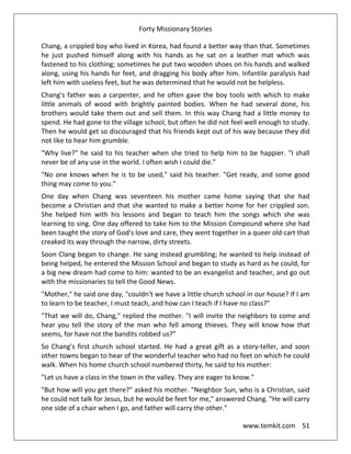 Forty Missionary Stories
www.temkit.com 51
Chang, a crippled boy who lived in Korea, had found a better way than that. Sometimes
he just pushed himself along with his hands as he sat on a leather mat which was
fastened to his clothing; sometimes he put two wooden shoes on his hands and walked
along, using his hands for feet, and dragging his body after him. Infantile paralysis had
left him with useless feet, but he was determined that he would not be helpless.
Chang's father was a carpenter, and he often gave the boy tools with which to make
little animals of wood with brightly painted bodies. When he had several done, his
brothers would take them out and sell them. In this way Chang had a little money to
spend. He had gone to the village school, but often he did not feel well enough to study.
Then he would get so discouraged that his friends kept out of his way because they did
not like to hear him grumble.
"Why live?" he said to his teacher when she tried to help him to be happier. "I shall
never be of any use in the world. I often wish I could die."
"No one knows when he is to be used," said his teacher. "Get ready, and some good
thing may come to you."
One day when Chang was seventeen his mother came home saying that she had
become a Christian and that she wanted to make a better home for her crippled son.
She helped him with his lessons and began to teach him the songs which she was
learning to sing. One day offered to take him to the Mission Compound where she had
been taught the story of God's love and care, they went together in a queer old cart that
creaked its way through the narrow, dirty streets.
Soon Clang began to change. He sang instead grumbling; he wanted to help instead of
being helped, he entered the Mission School and began to study as hard as he could, for
a big new dream had come to him: wanted to be an evangelist and teacher, and go out
with the missionaries to tell the Good News.
"Mother," he said one day, "couldn't we have a little church school in our house? If I am
to learn to be teacher, I must teach, and how can I teach if I have no class?"
"That we will do, Chang," replied the mother. "I will invite the neighbors to come and
hear you tell the story of the man who fell among thieves. They will know how that
seems, for have not the bandits robbed us?”
So Chang's first church school started. He had a great gift as a story-teller, and soon
other towns began to hear of the wonderful teacher who had no feet on which he could
walk. When his home church school numbered thirty, he said to his mother:
"Let us have a class in the town in the valley. They are eager to know."
"But how will you get there?" asked his mother. "Neighbor Sun, who is a Christian, said
he could not talk for Jesus, but he would be feet for me," answered Chang. "He will carry
one side of a chair when I go, and father will carry the other."
 