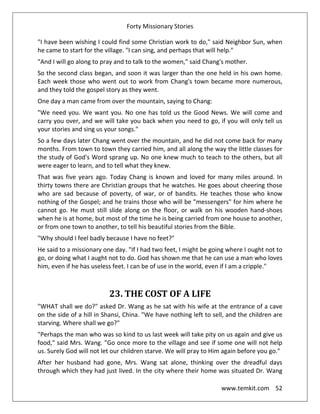 Forty Missionary Stories
www.temkit.com 52
"I have been wishing I could find some Christian work to do," said Neighbor Sun, when
he came to start for the village. "I can sing, and perhaps that will help."
"And I will go along to pray and to talk to the women," said Chang's mother.
So the second class began, and soon it was larger than the one held in his own home.
Each week those who went out to work from Chang's town became more numerous,
and they told the gospel story as they went.
One day a man came from over the mountain, saying to Chang:
"We need you. We want you. No one has told us the Good News. We will come and
carry you over, and we will take you back when you need to go, if you will only tell us
your stories and sing us your songs."
So a few days later Chang went over the mountain, and he did not come back for many
months. From town to town they carried him, and all along the way the little classes for
the study of God's Word sprang up. No one knew much to teach to the others, but all
were eager to learn, and to tell what they knew.
That was five years ago. Today Chang is known and loved for many miles around. In
thirty towns there are Christian groups that he watches. He goes about cheering those
who are sad because of poverty, of war, or of bandits. He teaches those who know
nothing of the Gospel; and he trains those who will be "messengers" for him where he
cannot go. He must still slide along on the floor, or walk on his wooden hand-shoes
when he is at home, but most of the time he is being carried from one house to another,
or from one town to another, to tell his beautiful stories from the Bible.
"Why should I feel badly because I have no feet?"
He said to a missionary one day. "If I had two feet, I might be going where I ought not to
go, or doing what I aught not to do. God has shown me that he can use a man who loves
him, even if he has useless feet. I can be of use in the world, even if I am a cripple."
23. THE COST OF A LIFE
"WHAT shall we do?" asked Dr. Wang as he sat with his wife at the entrance of a cave
on the side of a hill in Shansi, China. "We have nothing left to sell, and the children are
starving. Where shall we go?"
"Perhaps the man who was so kind to us last week will take pity on us again and give us
food," said Mrs. Wang. "Go once more to the village and see if some one will not help
us. Surely God will not let our children starve. We will pray to Him again before you go."
After her husband had gone, Mrs. Wang sat alone, thinking over the dreadful days
through which they had just lived. In the city where their home was situated Dr. Wang
 