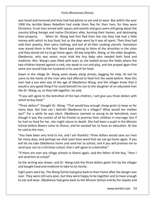 Forty Missionary Stories
www.temkit.com 53
was loved and honored and they had had plenty to eat and to wear. But within the year
1900 the terrible Boxer Rebellion had made them flee for their lives, for they were
Christians. Cruel men armed with spears and swords and guns were still going about the
country killing foreign and native Christians alike, burning their homes, and destroying
their property. When Dr. Wang had first fled from the city they had had a little
money with which to buy food, but as the days went by it was all spent. Then they had
sold their jewelry, their extra clothing, and last of all their cooking utensils. Starvation
now stared them in the face. Word kept coming to them of the atrocities in the cities
and they dared not try to go home again. All day long Mrs. Wang, or the older daughter,
Obedience, who was seven, must hold the tiny baby who needed both food and
medicine. Mrs. Wang's eyes filled with tears as she looked across the fields where the
two children leaned against a rock, too weak to run and play, and she prayed again that
some one would help her husband in his search for food.
Down in the village Dr. Wang went slowly along streets, begging for help. At last he
came to the home of the man who had offered to feed him the week before. Now this
man had a son who was of the age of Obedience Wang, and the villager knew that it
would a very good thing if he could betroth his son to the daughter of an educated man
like Dr. Wang, so, as they talk together, he said,
"If you will agree to the betrothal of the two children, I will give you three dollars with
which to buy food."
"Three dollars!" thought Dr. Wang. "That would buy enough cheap grain to keep us for
many days. But how can I betroth Obedience to a villager? What would her mother
say?" For a while he was silent. Obedience seemed so young to be betrothed, even
though it was the custom of all his friends to promise their children in marriage; but if
he had no food for her, she might starve to death. She had been a pupil in the Mission
School before Boxers came to Shansi, and he wanted her to have an education. At last
he said to the man,
"You have been very kind to me, and I am thankful. Three dollars would save our lives
for many days, and perhaps we shall soon have word that we can go home again. If you
will let me take Obedience home and send her to school, and if you will promise me to
send your son to a Christian school, then I will agree to a betrothal."
"If there are ever any village schools in Shansi again, said the father of the boy, "then I
will send him to school"
So the writing was drawn, and Dr. Wang took the three dollars given him by the villager
and bought food and medicine to take to his family.
Eight years went by. The Wang family had gone back to their home after the danger was
over. They were still very poor, but they were happy to be together and to have enough
to eat and wear. Obedience had gone back to the Mission School and by her loyalty and
 