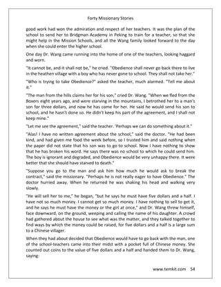 Forty Missionary Stories
www.temkit.com 54
good work had won the admiration and respect of her teachers. It was the plan of the
school to send her to Bridgman Academy in Peking to train for a teacher, so that she
might help in the Mission Schools, and all the Wang family looked forward to the day
when she could enter the higher school.
One day Dr. Wang came running into the home of one of the teachers, looking haggard
and worn.
"It cannot be, and it shall not be," he cried. "Obedience shall never go back there to live
in the heathen village with a boy who has never gone to school. They shall not take her."
"Who is trying to take Obedience?" asked the teacher, much alarmed. "Tell me about
it."
"The man from the hills claims her for his son," cried Dr. Wang. "When we fled from the
Boxers eight years ago, and were starving in the mountains, I betrothed her to a man's
son for three dollars, and now he has come for her. He said he would send his son to
school, and he hasn't done so. He didn't keep his part of the agreement, and I shall not
keep mine."
"Let me see the agreement," said the teacher. 'Perhaps we can do something about it."
"Alas! I have no written agreement about the school," said the doctor. "He had been
kind, and had given me food the week before, so I trusted him and said nothing when
the paper did not state that his son was to go to school. Now I have nothing to show
that he has broken his word. He says there was no school to which he could send him.
The boy is ignorant and degraded, and Obedience would be very unhappy there. It were
better that she should have starved to death."
"Suppose you go to the man and ask him how much he would ask to break the
contract," said the missionary. "Perhaps he is not really eager to have Obedience." The
doctor hurried away. When he returned he was shaking his head and walking very
slowly.
"He will sell her to me," he began, "but he says he must have five dollars and a half. I
have not so much money. I cannot get so much money. I have nothing to sell to get it,
and he says he must have the money or the girl at once," and Dr. Wang threw himself,
face downward, on the ground, weeping and calling the name of his daughter. A crowd
had gathered about the house to see what was the matter, and they talked together to
find ways by which the money could be raised, for five dollars and a half is a large sum
to a Chinese villager.
When they had about decided that Obedience would have to go back with the man, one
of the school-teachers came into their midst with a pocket full of Chinese money. She
counted out coins to the value of five dollars and a half and handed them to Dr. Wang,
saying:
 