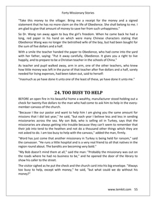 Forty Missionary Stories
www.temkit.com 55
"Take this money to the villager. Bring me a receipt for the money and a signed
statement that he has no more claim on the life of Obedience. She shall belong to me. I
am glad to give that amount of money to save her from such unhappiness."
So Dr. Wang ran away again to buy the girl's freedom. When he came back he had a
long, red paper in his hand on which were many Chinese characters stating that
Obedience Wang was no longer the betrothed wife of the boy, but had been bought for
the sum of five dollars and a half.
With a smile the teacher handed the paper to Obedience, who had come into the yard
with her father, saying: "Put it away carefully, Obedience. It gives you a right to live
happily, and to prepare to be a Christian teacher in the schools of China."
As teacher and pupil walked away, arm in arm, one of the other teachers, who knew
how little money was left in the purse of that teacher after five dollars and a half, sorely
needed for living expenses, had been taken out, said to herself:
"Inasmuch as ye have done it unto one of the least of these, ye have done it unto me."
24. TOO BUSY TO HELP
BEFORE an open fire in his beautiful home a wealthy, manufacturer stood holding out a
check for twenty-five dollars to the man who had come to ask him to help in the every-
member-canvass of the church.
"Because I like our pastor and want to help him I am giving you the same amount for
missions that I did last year," he said, "but each year I believe less and less in sending
missionaries across the sea. My son Bob, who is selling oil in Turkey, says that the
missionaries are always getting into trouble because they can't seem to remember that
their job into tend to the heathen and not do a thousand other things which they are
not asked to do. I am too busy to help with the canvass," added the man, firmly.
"Word has just come that another missionary in Turkey is being held for ransom," said
the canvasser. "He runs a little hospital and is a very real friend to all that natives in the
region round about. The bandits are becoming very bold."
"My Bob doesn't mind them at all," said the man: "Probably the missionary was out on
the roads where he had no business to be," and he opened the door of the library to
show his caller to the street.
The visitor sighed as he put the check and the church card into his big envelope. "Always
too busy to help, except with money," he said, "but what could we do without his
money?"
 