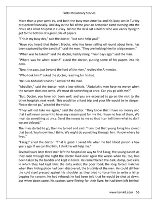 Forty Missionary Stories
www.temkit.com 56
More than a year went by, and both the busy man America and his busy son in Turkey
prospered financially. One day in the fall of the year an Armenian came running into the
office of a small hospital in Turkey. Before the desk sat a doctor who was vainly trying to
get to the bottom of a great pile of papers.
"This is my busy day," said the doctor, "but can I help you?"
"Have you heard that Robert Brooks, who has been selling oil round about here, has
been captured by the bandits?" said the man. "They are holding him for a big ransom."
"When was he taken?" said the doctor, hastily rising. "Four days ago," said the man.
"Where was he when taken?" asked the doctor, putting some of his papers into his
desk.
"Near the pass, just beyond the ford of the river," replied the Armenian.
"Who took him?" asked the doctor, reaching for his hat.
"He is in Abdullah's hands," answered the man.
"Abdullah," said the doctor, with a low whistle. "Abdullah's men have no mercy when
the ransom does not come. We must do something at once. Can you go with me?"
"But, Doctor, you have not been well, and you are expected to go on the visit to the
other hospitals next week. This would be a hard trip and your life would be in danger.
Please do not go," pleaded the visitor.
"They will not take me again," said the doctor. "They know that I have no money and
that I will never consent to have any ransom paid for my life. I have no fear of them, We
must do something at once. Send the nurses to me so that I can tell them what to do if
we are delayed."
The man started to go, then he turned and said: "I am told that young Farag has joined
that band. You know him, I think. We might do something through him. I know where he
lives."
"Farag!" cried the doctor. "That is good. I saved life when he had blood poison a few
years ago. If we can find him, I think he will help me."
Several hours later three men left the hospital on way to find Farag, the young bandit As
they rode through the night the doctor lived over again the weeks when he, too, had
been taken by the bandits and kept in terror. He remembered the dark, damp, cold cave
in which they had kept him; the dirty water; the poor food; the long forced marches
when their hiding-place had been discovered; the brutality of the men. He could still feel
the cold steel pressed against his shoulder as they tried to force him to write a letter
begging for ransom. He had refused; he had been told that he would be shot at dawn,
but when dawn came, his captors were fleeing for their lives; he had been left behind,
 