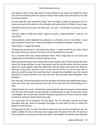 Forty Missionary Stories
www.temkit.com 57
too weak to stand. Three days later he had crawled to the road, and waited for some
one to tell his friends where he could be found. How vividly it all came back as he rode
to rescue another!
For four days the men hunted for Farag. Then one night, as they lay sleeping in an inn,
some one touched the doctor on the shoulder and motioned him to follow. It was Farag.
"Word has come to me that I can serve you," he said. "I remember my promise to you,
Doctor."
"Are you ready to fulfill your vow?" asked the doctor. Farag hesitated. "I will try," he
said at last.
"Young Brooks, whom Abdullah has captured, is a, Christian, so he is my brother. I want
you to help me to free him. I want him brought to the Mission hospital, unharmed."
"But, Doctor—" began the bandit.
"Perhaps you cannot do it," interrupted the doctor. "I risked my life for you when I drew
the poison from your wound. I ask you to try to free Brooks for my sake."
For a moment there was silence between them. Then Farag held out his hand, and
slipped away in the darkness without saying a word.
Next morning the three men started back to the hospital, two of them feeling that their
search for Farag had been in vain. Two weeks went by and the doctor felt very uneasy
about the young captive. Had they killed him? Several cables had come from America,
offering to pay more, and then more, if only the life of the son of the busy man in
America could be saved. No word had been received from Abdullah since the second
demand for ransom had been sent from the hills. No one knew where Abdullah's men
had gone.
One morning, nearly three weeks from the day when the doctor had talked with Farag, a
lame horse was seen coming down the road. On its back was the slouched figure of a
man.
"Robert Brooks has come!" Quickly the word spread through the hospital as they helped
him into one of the beds. He was bruised, his clothing was in rags, his talk was almost
unintelligible. But he was alive, and the missionary quickly sent a man to start the cable
to America, telling his father that he was safe.
For many days he lay between life and death, for he had been starved and badly
wounded. One day, when his strength had begun to come back to him, he asked the
doctor to sit by his bed.
“Farag saved my life," he said. "He told me about you; he said that he had seen you. He
made a ladder of vines so that we could escape over the back of the cliff. He started a
fire to draw the men away from the cave where I was hidden. He had put food along the
 