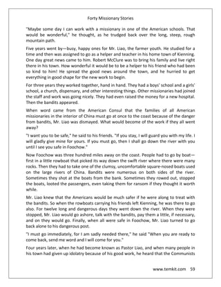 Forty Missionary Stories
www.temkit.com 59
"Maybe some day I can work with a missionary in one of the American schools. That
would be wonderful," he thought, as he trudged back over the long, steep, rough
mountain path.
Five years went by—busy, happy ones for Mr. Liao, the farmer youth. He studied for a
time and then was assigned to go as a helper and teacher in his home town of Kienning.
One day great news came to him. Robert McClure was to bring his family and live right
there in his town. How wonderful it would be to be a helper to his friend who had been
so kind to him! He spread the good news around the town, and he hurried to get
everything in good shape for the new work to begin.
For three years they worked together, hand in hand. They had a boys' school and a girls'
school, a church, dispensary, and other interesting things. Other missionaries had joined
the staff and work was going nicely. They had even raised the money for a new hospital.
Then the bandits appeared.
When word came from the American Consul that the families of all American
missionaries in the interior of China must go at once to the coast because of the danger
from bandits, Mr. Liao was dismayed. What would become of the work if they all went
away?
"I want you to be safe," he said to his friends. "If you stay, I will guard you with my life. I
will gladly give mine for yours. If you must go, then I shall go down the river with you
until I see you safe in Foochow."
Now Foochow was three hundred miles away on the coast. People had to go by boat—
first in a little rowboat that picked its way down the swift river where there were many
rocks. Then they had to take one of the clumsy, uncomfortable square-nosed boats used
on the large rivers of China. Bandits were numerous on both sides of the river.
Sometimes they shot at the boats from the bank. Sometimes they rowed out, stopped
the boats, looted the passengers, even taking them for ransom if they thought it worth
while.
Mr. Liao knew that the Americans would be much safer if he were along to treat with
the bandits. So when the rowboats carrying his friends left Kienning, he was there to go
also. For twelve long and dangerous days they went down the river. When they were
stopped, Mr. Liao would go ashore, talk with the bandits, pay them a little, if necessary,
and on they would go. Finally, when all were safe in Foochow, Mr. Liao turned to go
back alone to his dangerous post.
"I must go immediately, for I am sadly needed there," he said "When you are ready to
come back, send me word and I will come for you."
Four years later, when he had become known as Pastor Liao, and when many people in
his town had given up idolatry because of his good work, he heard that the Communists
 