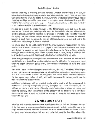 Forty Missionary Stories
www.temkit.com 60
were on their way to Kienning. Because he was a Christian and the head of his clan, he
knew that his life was in danger from the men who hated the church. Waiting until they
were almost in the town, he fled to the hills, where he lived alone for forty days, hoping
that they would go on and he could return to his looted home. Finally word came to him
that the Communists were continuing to look everywhere for him, and he decided to try
to get to Kiangsi Province, where he would safe.
Dressed as a coolie, he made his way to the Nationalistic lines, but there he was
arrested as a spy and was stood up to be shot. He demanded a trial, and when nothing
could be proved against him he asked the privilege of trying to find a friend to vouch for
his loyalty. He was allowed to walk through the village street, followed by a soldier.
Scarcely a block from the prison he met an old friend who knew him and told of his
faithfulness and courage. So he was released.
But where could he go and be safe? If only he knew what was happening in his home
and his church! At last he decided to try to get to Foochow, where his American friends
were living. He worked his way through the hills down to the Yangtse River, where he
could get a boat and finally, after fifteen hundred miles of travel, many of them on foot,
he arrived at Foochow, still three hundred miles from his family and his work.
There was great rejoicing among his friends in Foochow when he came, for they had had
word that he was dead. They tried to make him comfortable after his long journey, and
when he began to talk of going home, they offered him money to make the travel
easier.
"The more I have, the more dangers I shall have face," he said. "I will take a fountain pen
so that I can write my reports and pay my faithful helpers when I get back home again.
That is all I want you to give me." So, still garbed as a coolie, Pastor Liao started back up
the river again, eager to find his wife, who had b taken away for ransom, and to see the
little son whom he loved so much.
And there he is today, with his reunited family, at the head of all the mission work in
that town of Kienning, lovingly and faithfully caring for his band of Christians who have
suffered so much at the hands of bandits and Communists in these last years, and
watching carefully what still remains of the property of the Mission. He is loved and
respected for miles around. He is what he wanted so much to be—a real pastor and
leader of his people.
26. MISS LOU'S BABY
THE rude mud hut thatched with straw was close to the trail that led to the sea. In front
of the hut, stood a young woman, looking down the trail. Her hair; shone like gold in the
bright African sunshine, and tiny, curls blew all about her face in the brisk wind. Around
her were many women whose hair was also curly, but black like burnished ebony. Her
 