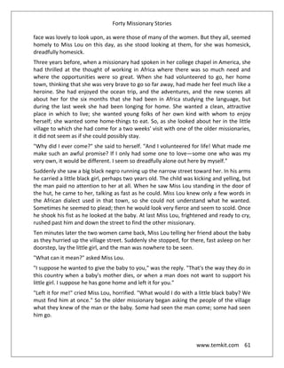 Forty Missionary Stories
www.temkit.com 61
face was lovely to look upon, as were those of many of the women. But they all, seemed
homely to Miss Lou on this day, as she stood looking at them, for she was homesick,
dreadfully homesick.
Three years before, when a missionary had spoken in her college chapel in America, she
had thrilled at the thought of working in Africa where there was so much need and
where the opportunities were so great. When she had volunteered to go, her home
town, thinking that she was very brave to go so far away, had made her feel much like a
heroine. She had enjoyed the ocean trip, and the adventures, and the new scenes all
about her for the six months that she had been in Africa studying the language, but
during the last week she had been longing for home. She wanted a clean, attractive
place in which to live; she wanted young folks of her own kind with whom to enjoy
herself; she wanted some home-things to eat. So, as she looked about her in the little
village to which she had come for a two weeks' visit with one of the older missionaries,
it did not seem as if she could possibly stay.
"Why did I ever come?" she said to herself. "And I volunteered for life! What made me
make such an awful promise? If I only had some one to love—some one who was my
very own, it would be different. I seem so dreadfully alone out here by myself."
Suddenly she saw a big black negro running up the narrow street toward her. In his arms
he carried a little black girl, perhaps two years old. The child was kicking and yelling, but
the man paid no attention to her at all. When he saw Miss Lou standing in the door of
the hut, he came to her, talking as fast as he could. Miss Lou knew only a few words in
the African dialect used in that town, so she could not understand what he wanted.
Sometimes he seemed to plead; then he would look very fierce and seem to scold. Once
he shook his fist as he looked at the baby. At last Miss Lou, frightened and ready to cry,
rushed past him and down the street to find the other missionary.
Ten minutes later the two women came back, Miss Lou telling her friend about the baby
as they hurried up the village street. Suddenly she stopped, for there, fast asleep on her
doorstep, lay the little girl, and the man was nowhere to be seen.
"What can it mean?" asked Miss Lou.
"I suppose he wanted to give the baby to you," was the reply. "That's the way they do in
this country when a baby's mother dies, or when a man does not want to support his
little girl. I suppose he has gone home and left it for you."
"Left it for me!" cried Miss Lou, horrified. "What would I do with a little black baby? We
must find him at once." So the older missionary began asking the people of the village
what they knew of the man or the baby. Some had seen the man come; some had seen
him go.
 