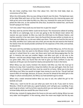 Forty Missionary Stories
www.temkit.com 62
No one knew anything more than that about him. And the tired baby slept on,
unconscious of her fate.
When the child awoke, Miss Lou was sitting on bench near the door. The big brown eyes
of the baby filled with tears at first; then she toddled across the intervening space and
held up her arms to be taken by Miss Lou, Miss Lou, homesick for some one to love her,
pitied the little one, so she washed the dirty face, brushed the matted hair, and found
herself saying to her friend:
"Isn't she a dear? How could any one leave her or give her away?"
The days went by and the father could not be found. The missionaries talked of sending
the child to an orphanage, but no one was going to the far-distant town where the
nearest one was located. So Miss Lou took the child back to the Mission Station, and
had her cared for in her own room. Soon she found that she was neither so lonely nor so
unhappy when Baby Lou, as she was called, was there. There was no fund for the care of
the child, and Miss Lou's salary was very small, yet one day she sent word to the head of
the Station that she would provide somehow for the expenses of the child, and wanted,
to educate her.
The years went by and Baby Lou became Little Lou, and then Missy Lou. At first she was
taught at home; then she went to the Mission School. Twice she was taken to America
and put in school there for a year, but these were hard and discouraging days for the
girl. In America she was just another Negro—not Miss Lou's girl, as she was in the
Mission—and she was always happy when the time came to go back to Africa. As Missy
Lou grew older, Miss Lou found that she had to give up many comforts to pay the
expenses of the girl, but she loved her dearly and wanted her to be in the home.
When Missy Lou was nearly nineteen the doctors told Miss Lou that she must go to
America to stay; that it would be a long time before she was well again; that she must
go for a time to a hospital and then must be cared for at home. What was to be done
with Missy Lou? Miss Lou would no longer have money to care for her. The girl had had
several offers of marriage, because, of course, she was far ahead of the other girls in the
village in culture and education, but Missy Lou had wanted to go to school.
When only a week remained before Miss Lou was to sail, she called the girl to her
bedside and said:
"Missy Lou, I want to do for you just what you want me to do. If you want to marry
Mvondu, I think he will make you a good husband, and I will give you a wedding. If you
want to go to school, I will try to find a way by which you can work your way. But I ought
to know today what you would like your future to be."
All that day, instead of singing about the house as she was used to doing, Missy Lou was
very sober and thoughtful. In the evening, when the moon was bright and the sky was
 