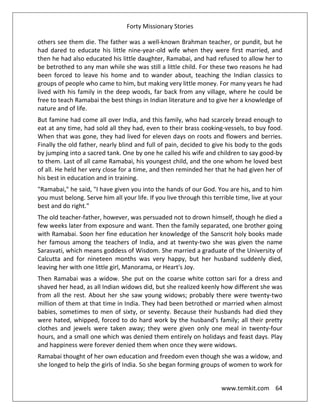 Forty Missionary Stories
www.temkit.com 64
others see them die. The father was a well-known Brahman teacher, or pundit, but he
had dared to educate his little nine-year-old wife when they were first married, and
then he had also educated his little daughter, Ramabai, and had refused to allow her to
be betrothed to any man while she was still a little child. For these two reasons he had
been forced to leave his home and to wander about, teaching the Indian classics to
groups of people who came to him, but making very little money. For many years he had
lived with his family in the deep woods, far back from any village, where he could be
free to teach Ramabai the best things in Indian literature and to give her a knowledge of
nature and of life.
But famine had come all over India, and this family, who had scarcely bread enough to
eat at any time, had sold all they had, even to their brass cooking-vessels, to buy food.
When that was gone, they had lived for eleven days on roots and flowers and berries.
Finally the old father, nearly blind and full of pain, decided to give his body to the gods
by jumping into a sacred tank. One by one he called his wife and children to say good-by
to them. Last of all came Ramabai, his youngest child, and the one whom he loved best
of all. He held her very close for a time, and then reminded her that he had given her of
his best in education and in training.
"Ramabai," he said, "I have given you into the hands of our God. You are his, and to him
you must belong. Serve him all your life. If you live through this terrible time, live at your
best and do right."
The old teacher-father, however, was persuaded not to drown himself, though he died a
few weeks later from exposure and want. Then the family separated, one brother going
with Ramabai. Soon her fine education her knowledge of the Sanscrit holy books made
her famous among the teachers of India, and at twenty-two she was given the name
Sarasvati, which means goddess of Wisdom. She married a graduate of the University of
Calcutta and for nineteen months was very happy, but her husband suddenly died,
leaving her with one little girl, Manorama, or Heart's Joy.
Then Ramabai was a widow. She put on the coarse white cotton sari for a dress and
shaved her head, as all Indian widows did, but she realized keenly how different she was
from all the rest. About her she saw young widows; probably there were twenty-two
million of them at that time in India. They had been betrothed or married when almost
babies, sometimes to men of sixty, or seventy. Because their husbands had died they
were hated, whipped, forced to do hard work by the husband's family; all their pretty
clothes and jewels were taken away; they were given only one meal in twenty-four
hours, and a small one which was denied them entirely on holidays and feast days. Play
and happiness were forever denied them when once they were widows.
Ramabai thought of her own education and freedom even though she was a widow, and
she longed to help the girls of India. So she began forming groups of women to work for
 