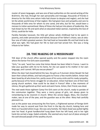 Forty Missionary Stories
www.temkit.com 66
master of seven languages, and was one of best authorities on the sacred writing of the
Brahmins. She had, through her own personality and message, thousands of friends in
America for the little ones whom India had chosen to despise and neglect, and she had
let the whole world know of that neglect. She had given love and sympathy and care to
thousands of little ones for whom no one cared, and who, but for her, would been a
menace to Indian womanhood. Many of these she had put into places of leadership. She
had shown by her life and work what an educated Indian woman, inspired by the love of
Christ, could do for India.
Pandita Ramabai Sarasvati, the little girl whose whole childhood had to be spent in
poverty, and under persecution and hatred, because of her father's choice, was at sixty-
four one of India's greatest women. She had lived an honorable life and had tried to do
what was right. She had given her life to God and had served him. She was a living
tribute to her father.
28. THE MAKING OF A MISSIONARY
THE door of the church office opened quietly and the pastor stepped into the room
where the Senior Fire Girls were assembled.
"Girls," he said, "word has come that Anton Novak has been killed in France. I want to
take your guardian with me to his home, for she can speak to his mother in her own
language, and I cannot. Will you excuse please?"
When the door had closed behind the two, the girls as if stunned. Anton Novak! He had
been their school athlete, and had only gone to France a few months before. Anton had
been loved by all who knew him, partly cause of his sunny smile and his ready sympathy,
partly because of his heroic struggle for an education. Anton had been one of their best
young church workers. How could he be dead in France? After a few moments of
silence, the girls gathered up their work and went home. Anton, their friend, was dead.
The next week those eighteen Camp Fire Girls were at the church, ready to partake of
the communion together. They were a merry group of girls, not always given to
remembering to be reverent in church. When the service began, Mary, the mischief-
maker, was at one of the pew, and the guardian was at the other. Mary had carefully
planned it so.
Just as the pastor was announcing the first hymn, a frightened woman of foreign birth
made her way to second seat from the front in the big city church, looking here and
there as if puzzled where to go. She was very homely. Her black shawl was pulled tightly
over her head. A great handkerchief hung down from her left hand, and in her right
hand she carried a large, faded umbrella. She seemed very much out of place among all
the well-dressed people of the wealthy church.
 