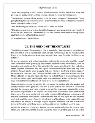 Forty Missionary Stories
www.temkit.com 68
"What are you going to do?" asked a friend one when she had heard that Mary had
given up her good position and had entered a School for Social Service Workers.
"I am going to be what I have wanted to be for almost ten years," Mary replied. "I am
going to study to be a Christian worker—a real friend to the Poles and Czechs who come
to our country to make a home."
"And what ever gave you such a foolish idea?" asked her friend.
"Changing my seat in church one day did it, I suppose," said Mary, with a merry laugh. "I
found the best friend that I have ever had that day, and this is the way that I am going to
say thank you for all her kindness to me."
So Mary became a City Missionary.
29. THE FRIEND OF THE OUTCASTE
"CHRIST is the friend of the outcaste! That is wonderful," said the man as he sat before
the door of hut with a puzzled look upon his face. "Christ would be my friend and the
friend of my family. We must know more about it. How could Christ be the friend of an
outcast?"
He was an outcaste, and he had married an outcaste, for whom else could he marry?
Their little family were growing up about them, doomed also to be outcastes, with no
education and no chance. As he had worked in the garden with his wife, they had often
talked together and wished they had a good friend who could tell them how help their
children. Now at last he knew a way to find one. "Christ is the friend of the outcaste."
He repeated it over and over. Only the day before he had heard the teacher from the
Mission Station say so, and hour after hour he had sat there in the darkness and the
cool of the Indian night and thought about the good news. At last he decided that he
must walk to the Mission Station ask more about the man called Christ.
Very early in the morning he went to the one owned the land on which he worked and
asked permission to be gone for a few days in order to have time to walk to the distant
city, but the man was angry and refused to permit him to go, even slapping him in the
face when he persisted in his request. This only made the outcaste more determined
than ever to find some one to help him, so he renounced his allegiance to the owner of
the land and hurried home to talk the matter over with his wife again. He had no other
work and very little money. Soon his friends and neighbors began to turn against him as
the news of his interest in a foreign religion began to be known. The men in the fields
jeered at him, and some threw stones as he passed by, but he did not seem to care.
Late in the afternoon of the next day the outcaste and his wife shut the door of their
little home and went with the children across the fields toward the road that led to the
 