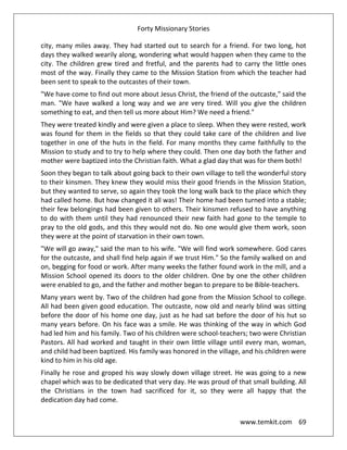 Forty Missionary Stories
www.temkit.com 69
city, many miles away. They had started out to search for a friend. For two long, hot
days they walked wearily along, wondering what would happen when they came to the
city. The children grew tired and fretful, and the parents had to carry the little ones
most of the way. Finally they came to the Mission Station from which the teacher had
been sent to speak to the outcastes of their town.
"We have come to find out more about Jesus Christ, the friend of the outcaste," said the
man. "We have walked a long way and we are very tired. Will you give the children
something to eat, and then tell us more about Him? We need a friend."
They were treated kindly and were given a place to sleep. When they were rested, work
was found for them in the fields so that they could take care of the children and live
together in one of the huts in the field. For many months they came faithfully to the
Mission to study and to try to help where they could. Then one day both the father and
mother were baptized into the Christian faith. What a glad day that was for them both!
Soon they began to talk about going back to their own village to tell the wonderful story
to their kinsmen. They knew they would miss their good friends in the Mission Station,
but they wanted to serve, so again they took the long walk back to the place which they
had called home. But how changed it all was! Their home had been turned into a stable;
their few belongings had been given to others. Their kinsmen refused to have anything
to do with them until they had renounced their new faith had gone to the temple to
pray to the old gods, and this they would not do. No one would give them work, soon
they were at the point of starvation in their own town.
"We will go away," said the man to his wife. "We will find work somewhere. God cares
for the outcaste, and shall find help again if we trust Him." So the family walked on and
on, begging for food or work. After many weeks the father found work in the mill, and a
Mission School opened its doors to the older children. One by one the other children
were enabled to go, and the father and mother began to prepare to be Bible-teachers.
Many years went by. Two of the children had gone from the Mission School to college.
All had been given good education. The outcaste, now old and nearly blind was sitting
before the door of his home one day, just as he had sat before the door of his hut so
many years before. On his face was a smile. He was thinking of the way in which God
had led him and his family. Two of his children were school-teachers; two were Christian
Pastors. All had worked and taught in their own little village until every man, woman,
and child had been baptized. His family was honored in the village, and his children were
kind to him in his old age.
Finally he rose and groped his way slowly down village street. He was going to a new
chapel which was to be dedicated that very day. He was proud of that small building. All
the Christians in the town had sacrificed for it, so they were all happy that the
dedication day had come.
 