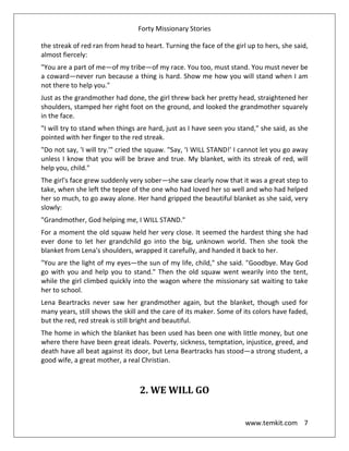 Forty Missionary Stories
www.temkit.com 7
the streak of red ran from head to heart. Turning the face of the girl up to hers, she said,
almost fiercely:
"You are a part of me—of my tribe—of my race. You too, must stand. You must never be
a coward—never run because a thing is hard. Show me how you will stand when I am
not there to help you."
Just as the grandmother had done, the girl threw back her pretty head, straightened her
shoulders, stamped her right foot on the ground, and looked the grandmother squarely
in the face.
"I will try to stand when things are hard, just as I have seen you stand," she said, as she
pointed with her finger to the red streak.
"Do not say, 'I will try.'" cried the squaw. "Say, ‘I WILL STAND!' I cannot let you go away
unless I know that you will be brave and true. My blanket, with its streak of red, will
help you, child."
The girl's face grew suddenly very sober—she saw clearly now that it was a great step to
take, when she left the tepee of the one who had loved her so well and who had helped
her so much, to go away alone. Her hand gripped the beautiful blanket as she said, very
slowly:
"Grandmother, God helping me, I WILL STAND."
For a moment the old squaw held her very close. It seemed the hardest thing she had
ever done to let her grandchild go into the big, unknown world. Then she took the
blanket from Lena's shoulders, wrapped it carefully, and handed it back to her.
"You are the light of my eyes—the sun of my life, child," she said. "Goodbye. May God
go with you and help you to stand." Then the old squaw went wearily into the tent,
while the girl climbed quickly into the wagon where the missionary sat waiting to take
her to school.
Lena Beartracks never saw her grandmother again, but the blanket, though used for
many years, still shows the skill and the care of its maker. Some of its colors have faded,
but the red, red streak is still bright and beautiful.
The home in which the blanket has been used has been one with little money, but one
where there have been great ideals. Poverty, sickness, temptation, injustice, greed, and
death have all beat against its door, but Lena Beartracks has stood—a strong student, a
good wife, a great mother, a real Christian.
2. WE WILL GO
 