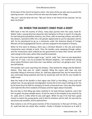 Forty Missionary Stories
www.temkit.com 70
At the door of the church he heard a voice—the voice of the one who was to preach the
opening sermon—the voice of the one who was the leader of his village.
"My son!" said the blind old man. "My son! Christ is the friend of the outcaste. He has
been my friend."
30. WHEN THE BANDIT CHIEF PAID A DEBT
WAY back in the hill country of China, many days journey from the coast, lived Dr.
Walter Judd, a young American physician who had gone to China in search of a big job.
He had had great possibilities America, but China, with its teeming millions and with its
few doctors, seemed to offer him a far greater opportunity to use his education and his
skill. So he volunteered to go as a missionary under the American Board of Foreign
Missions of the Congregational Church, and was assigned to the hospital in Shawou.
When he first went to Shawou, there was a Christian Mission in the city and several
missionaries were already at work. Then the bandits came sweeping through valleys,
and the missionaries were ordered by the government to leave their homes and their
work and go to the coast, where they could be protected.
"You men who have families ought to go," said Dr. Judd, "but I have no one dependent
upon me. If I stay, I can try to protect the Mission property. I am needed here among
these native Christians more than ever I was before, and here I am going to stay." So he
was left behind.
The bandits soon came swarming into Shawou. They looted the village and the Mission
Station. They took over Dr. Judd's hospital, filling the rooms with their sick and
wounded. Being an American citizen, Dr. Judd was apparently free, but he knew that he
was continually being watched and that he would pay with his life for any trouble he
might cause.
Now the head of the bandits in that region was Chief Lu Hsin-Ming, a very cruel and
wicked man. He was ignorant and degraded. Human life to him meant nothing at all. Yet
by his brute force he held his company of nearly a thousand men. Every day they looted
and made the life of the residents of Shawou and the region about miserable.
But one day Lu Hsin-Ming was taken violently ill. He took Chinese medicine, and it did
him no good. He grew steadily worse. At last he came to the hospital to be cared for by
Dr. Judd, and in a little while he was well again. While he was ill he had had a good
chance to watch the young doctor and to feel his kindness and his skill. He saw that he
was brave and unselfish, and he admired him.
Now malaria is one of the great enemies of the missionaries in that part of China, and
Dr. Judd had had one attack after another. Finally in October he became so ill with it
 