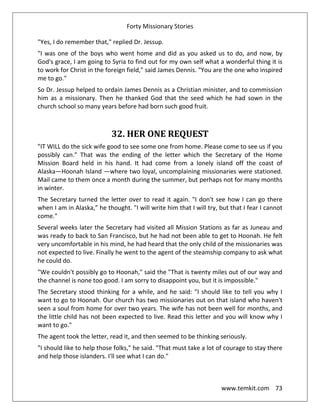 Forty Missionary Stories
www.temkit.com 73
"Yes, I do remember that," replied Dr. Jessup.
"I was one of the boys who went home and did as you asked us to do, and now, by
God's grace, I am going to Syria to find out for my own self what a wonderful thing it is
to work for Christ in the foreign field," said James Dennis. "You are the one who inspired
me to go."
So Dr. Jessup helped to ordain James Dennis as a Christian minister, and to commission
him as a missionary. Then he thanked God that the seed which he had sown in the
church school so many years before had born such good fruit.
32. HER ONE REQUEST
"IT WILL do the sick wife good to see some one from home. Please come to see us if you
possibly can." That was the ending of the letter which the Secretary of the Home
Mission Board held in his hand. It had come from a lonely island off the coast of
Alaska—Hoonah Island —where two loyal, uncomplaining missionaries were stationed.
Mail came to them once a month during the summer, but perhaps not for many months
in winter.
The Secretary turned the letter over to read it again. "I don't see how I can go there
when I am in Alaska,” he thought. "I will write him that I will try, but that I fear I cannot
come."
Several weeks later the Secretary had visited all Mission Stations as far as Juneau and
was ready to back to San Francisco, but he had not been able to get to Hoonah. He felt
very uncomfortable in his mind, he had heard that the only child of the missionaries was
not expected to live. Finally he went to the agent of the steamship company to ask what
he could do.
"We couldn't possibly go to Hoonah," said the "That is twenty miles out of our way and
the channel is none too good. I am sorry to disappoint you, but it is impossible."
The Secretary stood thinking for a while, and he said: "I should like to tell you why I
want to go to Hoonah. Our church has two missionaries out on that island who haven't
seen a soul from home for over two years. The wife has not been well for months, and
the little child has not been expected to live. Read this letter and you will know why I
want to go."
The agent took the letter, read it, and then seemed to be thinking seriously.
"I should like to help those folks," he said. "That must take a lot of courage to stay there
and help those islanders. I'll see what I can do."
 