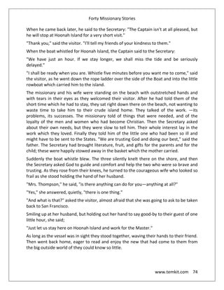 Forty Missionary Stories
www.temkit.com 74
When he came back later, he said to the Secretary: "The Captain isn't at all pleased, but
he will stop at Hoonah Island for a very short visit."
"Thank you," said the visitor. "I'll tell my friends of your kindness to them."
When the boat whistled for Hoonah Island, the Captain said to the Secretary:
"We have just an hour. If we stay longer, we shall miss the tide and be seriously
delayed."
"I shall be ready when you are. Whistle five minutes before you want me to come," said
the visitor, as he went down the rope ladder over the side of the Boat and into the little
rowboat which carried him to the island.
The missionary and his wife were standing on the beach with outstretched hands and
with tears in their eyes as they welcomed their visitor. After he had told them of the
short time which he had to stay, they sat right down there on the beach, not wanting to
waste time to take him to their crude island home. They talked of the work. —its
problems, its successes. The missionary told of things that were needed, and of the
loyalty of the men and women who had become Christian. Then the Secretary asked
about their own needs, but they were slow to tell him. Their whole interest lay in the
work which they loved. Finally they told him of the little one who had been so ill and
might have to be sent to the States. "We are trusting God and doing our best," said the
father. The Secretary had brought literature, fruit, and gifts for the parents and for the
child; these were happily stowed away in the basket which the mother carried.
Suddenly the boat whistle blew. The three silently knelt there on the shore, and then
the Secretary asked God to guide and comfort and help the two who were so brave and
trusting. As they rose from their knees, he turned to the courageous wife who looked so
frail as she stood holding the hand of her husband.
"Mrs. Thompson," he said, "is there anything can do for you—anything at all?"
"Yes," she answered, quietly, "there is one thing.”
"And what is that?" asked the visitor, almost afraid that she was going to ask to be taken
back to San Francisco.
Smiling up at her husband, but holding out her hand to say good-by to their guest of one
little hour, she said;
"Just let us stay here on Hoonah Island and work for the Master."
As long as the vessel was in sight they stood together, waving their hands to their friend.
Then went back home, eager to read and enjoy the new that had come to them from
the big outside world of they could know so little.
 