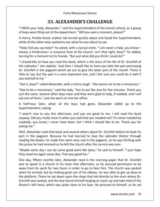 Forty Missionary Stories
www.temkit.com 75
33. ALEXANDER'S CHALLENGE
"I NEED your help, Alexander," said the Superintendent of the church school, as a group
of boys were filing out of the department. "Will you wait a moment, please?"
A merry, freckle-faced, orphan lad turned quickly about and faced the Superintendent,
while all the other boys waited to see what he was about to say.
"Help! Did you say help?" he asked, with a cynical smile. "I am never a help, you know—
always a hinderance—a nuisance here at the church. Isn't that right, boys?" he added,
turning for a moment to his friends. "But just what did you think I could do?"
"I should like to have you read this book, which is the story of the life of Dr. Grenfell of
the Labrador," she replied, "and then I should like to have you take the part portraying
Dr. Grenfell in the pageant which we are to give the latter part of the month. There is
little to say, but the part is a very important one, and I felt sure you could do it well if
you wanted to try."
"Get it, boys?" called Alexander, with a merry laugh. "She wants me to be a missionary."
"Not to be a missionary," said the lady, "but to act like one for five minutes. Thank you
just the same. Several other boys have said they were glad to help, if needed, and I will
ask one of them," and she went on into her office.
A half-hour later, when all the boys had gone, Alexander sidled up to the
Superintendent, saying:
"I wasn't nice to you this afternoon, and you are good to me. I will read the book
anyway. Did you really mean it when you said that you needed me? I'm never needed by
anybody, you know; I never have been; but I think I should like to be. Thank you for
asking me."
Well, Alexander read that book and several others about Dr. Grenfell before he took his
part in the pageant. Because he had learned to love the Labrador Doctor through
reading the books, he made him seem very real in the pageant, so he was thrilling with
the praise he had received as he left the church after the service was over.
"Maybe some day I can do some good work like does," he said to himself. "I just hope
they need me again some day. That was good fun."
One day, fifteen months later, Alexander read in the morning paper that Dr. Grenfell
was to speak in a church in his town that afternoon, so he secured permission to be
away from his work for two hours in order to go to hear him. The church was packed
when he arrived, but by making good use of his elbows, he was able to get up dose to
the platform. There he sat down upon the steps that led directly to the chair where Dr.
Grenfell was seated, and the boy found himself longing to reach up and take hold of the
Doctor's left hand, which was quite close to his face. He pictured to himself, as he sat
 
