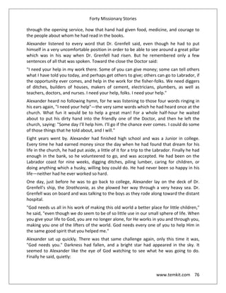 Forty Missionary Stories
www.temkit.com 76
through the opening service, how that hand had given food, medicine, and courage to
the people about whom he had read in the books.
Alexander listened to every word that Dr. Grenfell said, even though he had to put
himself in a very uncomfortable position in order to be able to see around a great pillar
which was in his way when Dr. Grenfell had risen. But he remembered only a few
sentences of all that was spoken. Toward the close the Doctor said:
"I need your help in my work there. Some of you can give money; some can tell others
what I have told you today, and perhaps get others to give; others can go to Labrador, if
the opportunity ever comes, and help in the work for the fisher-folks. We need diggers
of ditches, builders of houses, makers of cement, electricians, plumbers, as well as
teachers, doctors, and nurses. I need your help, folks. I need your help."
Alexander heard no following hymn, for he was listening to those four words ringing in
his ears again, "I need your help"—the very same words which he had heard once at the
church. What fun it would be to help a great man! For a whole half-hour he waited
about to put his dirty hand into the friendly one of the Doctor, and then he left the
church, saying: "Some day I'll help him. I'll go if the chance ever comes. I could do some
of those things that he told about, and I will."
Eight years went by. Alexander had finished high school and was a Junior in college.
Every time he had earned money since the day when he had found that dream for his
life in the church, he had put aside, a little of it for a trip to the Labrador. Finally he had
enough in the bank, so he volunteered to go, and was accepted. He had been on the
Labrador coast for nine weeks, digging ditches, piling lumber, caring for children, or
doing anything which a husky, willing boy could do. He had never been so happy in his
life—neither had he ever worked so hard.
One day, just before he was to go back to college, Alexander lay on the deck of Dr.
Grenfell's ship, the Strathconia, as she plowed her way through a very heavy sea. Dr.
Grenfell was on board and was talking to the boys as they rode along toward the distant
hospital.
"God needs us all in his work of making this old world a better place for little children,"
he said, "even though we do seem to be of so little use in our small sphere of life. When
you give your life to God, you are no longer alone, for He works in you and through you,
making you one of the lifters of the world. God needs every one of you to help Him in
the same good spirit that you helped me."
Alexander sat up quickly. There was that same challenge again, only this time it was,
"God needs you." Darkness had fallen, and a bright star had appeared in the sky. It
seemed to Alexander like the eye of God watching to see what he was going to do.
Finally he said, quietly:
 
