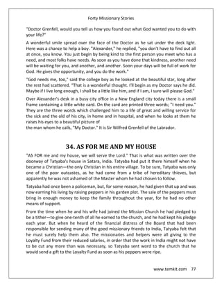Forty Missionary Stories
www.temkit.com 77
"Doctor Grenfell, would you tell us how you found out what God wanted you to do with
your life?"
A wonderful smile spread over the face of the Doctor as he sat under the deck light.
Here was a chance to help a boy. "Alexander," he replied, "you don't have to find out all
at once, you know. You just begin by being kind to the first person you meet who has a
need, and most folks have needs. As soon as you have done that kindness, another need
will be waiting for you, and another, and another. Soon your days will be full of work for
God. He gives the opportunity, and you do the work."
"God needs me, too," said the college boy as he looked at the beautiful star, long after
the rest had scattered. “That is a wonderful thought. I'll begin as my Doctor says he did.
Maybe if I live long enough, I shall be a little like him, and if I am, I sure will please God."
Over Alexander's desk in a busy city office in a New England city today there is a small
frame containing a little white card. On the card are printed three words; "I need you."
They are the three words which challenged him to a life of great and willing service for
the sick and the old of his city, in home and in hospital, and when he looks at them he
raises his eyes to a beautiful picture of
the man whom he calls, "My Doctor." It is Sir Wilfred Grenfell of the Labrador.
34. AS FOR ME AND MY HOUSE
"AS FOR me and my house, we will serve the Lord." That is what was written over the
doorway of Tatyaba's house in Satara, India. Tatyaba had put it there himself when he
became a Christian—the only Christian in his entire village. To be sure, Tatyaba was only
one of the poor outcastes, as he had come from a tribe of hereditary thieves, but
apparently he was not ashamed of the Master whom he had chosen to follow.
Tatyaba had once been a policeman, but, for some reason, he had given that up and was
now earning his living by raising peppers in his garden plot. The sale of the peppers must
bring in enough money to keep the family throughout the year, for he had no other
means of support.
From the time when he and his wife had joined the Mission Church he had pledged to
be a tither—to give one-tenth of all he earned to the church, and he had kept his pledge
each year. But when he heard of the financial distress of the Board that had been
responsible for sending many of the good missionary friends to India, Tatyaba felt that
he must surely help them also. The missionaries and helpers were all giving to the
Loyalty Fund from their reduced salaries, in order that the work in India might not have
to be cut any more than was necessary, so Tatyaba sent word to the church that he
would send a gift to the Loyalty Fund as soon as his peppers were ripe.
 