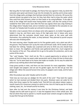 Forty Missionary Stories
www.temkit.com 78
Not long after he had made his pledge, the Poona Pact was signed in India, by which the
outcastes were given permission to go into the temples for worship and to draw water
from the village wells, privileges that had been denied them for centuries. Of course this
seemed almost too good to be true, for they had often had to draw the water which
they used from dirty streams, either on their backs or by using buffaloes. To be able to
draw at the village well would mean having better water, and also the saving of time
needed for their other work. Soon after the Pact was signed, there was a big meeting in
the village where Tatyaba lived, and an invitation was extended to the outcastes to use
the well. So Tatyaba took his water-jar and went to draw water.
But when a law is passed, there are always some who oppose it, no matter how good or
helpful it may be, and there were many of the high-caste men in Satara who were
determined that the outcastes should never draw water at the same well with
themselves, thus polluting the water, as they believed. They planned to punish anyone
who was seen drawing water.
The next morning, when Tatyaba went to his fine garden patch, not a plant was left in
the ground. They had been torn up by the roots and thrown aside. All his weeks of work
had been for nothing. Tatyaba was surprised and sorry to think any one should have
been so mean. His neighbors and friends soon gathered about him, much angered by
the injustice of the act. They advised him to go to the police for protection, and to ask
justice of the courts.
"No," said Tatyaba, "that I shall not do. This is a good opportunity to witness to the
power of Christ to keep me sweet under persecution and to show His love to those who
hate me." So he went back to his home and made no trouble. On his way he asked the
police to say nothing about what had happened.
Crops grow quickly in India, and there are two harvests for many vegetables. Tatyaba
soon bought new peppers and set out his garden again, but he did not go near the
village well. When the second harvest time came, his peppers were ready, and he had a
good crop.
After the produce was sold, Tatyaba said to his wife:
"And now we must pay our pledges for the work of the Lord." They took the rupees
which he had received and divided them into parts. Nineteen were set aside for his
tithe; then three rupees for the Loyalty Fund. That left him only about sixteen rupees a
month (nearly $3 in American money) on which to live. Out of it had to pay for his food,
clothing, taxes, etc., for himself and for his family.
Soon after he had sent the money it was time for the Christmas festival, and both
Tatyaba and his wife want to go to it. It was the happiest time in their whole year. But
that $3 which they had to spend in a month would never stretch enough to allow them
to pay their fare go to the festival.
 