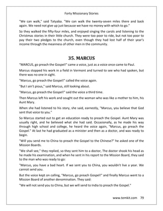 Forty Missionary Stories
www.temkit.com 79
"We can walk," said Tatyaba. "We can walk the twenty-seven miles there and back
again. We need not give up just because we have no money with which to go.”
So they walked the fifty-four miles, and enjoyed singing the carols and listening to the
Christmas stories in their little church. They were too poor to ride, but not too poor to
pay their two pledges to the church, even though they had lost half of their year's
income through the meanness of other men in the community.
35. MARCUS
“MARCUS, go preach the Gospel!" came a voice, just as a voice once came to Paul.
Marcus stopped his work in a field in Vermont and turned to see who had spoken, but
there was no one in sight.
"Marcus, go preach the Gospel!" called the voice again.
"But I ain't pious," said Marcus, still looking about.
"Marcus, go preach the Gospel!" said the voice a third time.
Then Marcus left his work and sought out the woman who was like a mother to him, his
Aunt Mary.
When she had listened to his story, she said, earnestly, "Marcus, you believe that God
sent that voice to you."
So Marcus started out to get an education ready to preach the Gospel. Aunt Mary was
usually right, and he believed what she had said. Occasionally, as he made his way
through high school and college, he heard the voice again, "Marcus, go preach the
Gospel." At last he had graduated as a minister and then as a doctor, and was ready to
begin.
"Will you send me to China to preach the Gospel to the Chinese?" he asked one of the
Mission Boards.
"We shall see," they replied, so they sent him to a doctor, The doctor shook his head as
he made his examination, and when he sent in his report to the Mission Board, they said
to the man who was ready to go:
"Marcus, you have a bad heart. If we sent you to China, you wouldn't live a year. We
cannot send you.
But the voice kept on calling, "Marcus, go preach Gospel!" and finally Marcus went to a
Mission Board of another denomination. They said:
"We will not send you to China, but we will send to India to preach the Gospel."
 