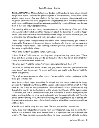 Forty Missionary Stories
www.temkit.com 8
INANDA SEMINARY, a Mission School near Durban in Africa, had a guest whom they all
delighted to honor. She was the granddaughter of Daniel Lindley, the founder of the
Mission nearly seventy-five years before. He had been a pioneer missionary, gathering
his groups of uneducated black people under the great trees or in rude thatched huts to
teach them, and his granddaughter was very proud of the results of his work as she saw
them in that well-known school in Africa.
One morning while she was there, she was wakened by the singing of the girls of the
school, who had already begun their housework about the buildings. It sound so happy
and so spontaneous that the visitor hurried to dress and go out to talk with the girls, and
to enjoy the view of mountain and valley spread out before her.
To her surprise, when she opened the door of her room she saw weeping girls instead of
singing girls. They were sitting on the steps of the house of a teacher not far away, and
they looked forlorn indeed. Their clothing and their general appearance showed that
they were not girls of the school.
"What is the matter?" asked the visitor. "Can I help?
"I don't think so," said a teacher, hurrying up to say good morning to the guest. "These
three girls have walked a long way to get here, but I have had to tell them that they
cannot stay because there is no room."
"Oh, what a pity!" said the visitor. "Isn't there some place to tuck them in?"
"We have no money with which to feed the girls, even if we had a place where they
could sleep," was the answer. "It seems as if some way ought to be found," said the
visitor, thoughtfully.
"We shall see what we can do after prayers," answered the teacher, motioning to the
three girls to follow her.
Soon the schoolgirls began assembling for chapel, and the visitor looked at the happy
group as they passed her, thinking of the squalor and degradation from which they had
come to this school of her grandfather's. She had seen it all too plainly on her trip
through the country as she had come to the school. She thought of the overcrowded
kraal homes, the lack of sanitary conditions, the prevalence of animals everywhere; the
lack of anything, in fact, to bring out the character and the personality of a girl, Then she
looked at their shining faces, their clean clothing, their eagerness to be of service. She
listened to them sing the songs of the church, and she wished her grandfather could see
and hear it all.
After the service of worship was over, Mrs. Edwards, the teacher, rose and said:
"Girls, three more students have come from the villages far away this morning. They
want to stay at Inanda. They want an education. It is a problem that I do not know how
to solve. We have no more room, and we have no more money with which to feed and
 