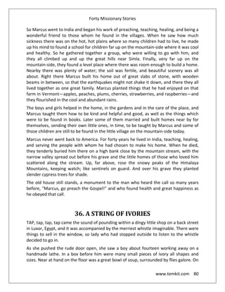 Forty Missionary Stories
www.temkit.com 80
So Marcus went to India and began his work of preaching, teaching, healing, and being a
wonderful friend to those whom he found in the villages. When he saw how much
sickness there was on the hot, hot plains where so many children had to live, he made
up his mind to found a school for children far up on the mountain-side where it was cool
and healthy. So he gathered together a group, who were willing to go with him, and
they all climbed up and up the great hills near Simla. Finally, very far up on the
mountain-side, they found a level place where there was room enough to build a home.
Nearby there was plenty of water; the soil was fertile, and beautiful scenery was all
about. Right there Marcus built his home out of great slabs of stone, with wooden
beams in between, so that the earthquakes might not shake it down, and there they all
lived together as one great family. Marcus planted things that he had enjoyed on that
farm in Vermont—apples, peaches, plums, cherries, strawberries, and raspberries—and
they flourished in the cool and abundant rains.
The boys and girls helped in the home, in the gardens and in the care of the place, and
Marcus taught them how to be kind and helpful and good, as well as the things which
were to be found in books. Later some of them married and built homes near by for
themselves, sending their own little ones, in time, to be taught by Marcus and some of
those children are still to be found in the little village on the mountain-side today.
Marcus never went back to America. For forty years he lived in India, teaching, healing,
and serving the people with whom he had chosen to make his home. When he died,
they tenderly buried him there on a high bank close by the mountain stream, with the
narrow valley spread out before his grave and the little homes of those who loved him
scattered along the stream. Up, far above, rose the snowy peaks of the Himalaya
Mountains, keeping watch; like sentinels on guard. And over his grave they planted
slender cypress trees for shade.
The old house still stands, a monument to the man who heard the call so many years
before, "Marcus, go preach the Gospel!" and who found health and great happiness as
he obeyed that call.
36. A STRING OF IVORIES
TAP, tap, tap, tap came the sound of pounding within a dingy little shop on a back street
in Luxor, Egypt, and it was accompanied by the merriest whistle imaginable. There were
things to sell in the window, so lady who had stopped outside to listen to the whistle
decided to go in.
As she pushed the rude door open, she saw a boy about fourteen working away on a
handmade lathe. In a box before him were many small pieces of ivory all shapes and
sizes. Near at hand on the floor was a great bowl of soup, surrounded by flies galore. On
 