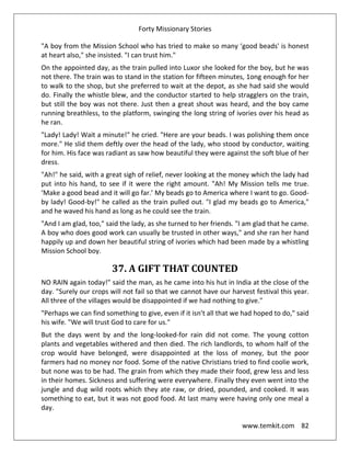 Forty Missionary Stories
www.temkit.com 82
"A boy from the Mission School who has tried to make so many ‘good beads' is honest
at heart also," she insisted. "I can trust him."
On the appointed day, as the train pulled into Luxor she looked for the boy, but he was
not there. The train was to stand in the station for fifteen minutes, 1ong enough for her
to walk to the shop, but she preferred to wait at the depot, as she had said she would
do. Finally the whistle blew, and the conductor started to help stragglers on the train,
but still the boy was not there. Just then a great shout was heard, and the boy came
running breathless, to the platform, swinging the long string of ivories over his head as
he ran.
"Lady! Lady! Wait a minute!" he cried. "Here are your beads. I was polishing them once
more." He slid them deftly over the head of the lady, who stood by conductor, waiting
for him. His face was radiant as saw how beautiful they were against the soft blue of her
dress.
"Ah!" he said, with a great sigh of relief, never looking at the money which the lady had
put into his hand, to see if it were the right amount. "Ah! My Mission tells me true.
‘Make a good bead and it will go far.’ My beads go to America where I want to go. Good-
by lady! Good-by!" he called as the train pulled out. "I glad my beads go to America,"
and he waved his hand as long as he could see the train.
"And I am glad, too," said the lady, as she turned to her friends. "I am glad that he came.
A boy who does good work can usually be trusted in other ways," and she ran her hand
happily up and down her beautiful string of ivories which had been made by a whistling
Mission School boy.
37. A GIFT THAT COUNTED
NO RAIN again today!" said the man, as he came into his hut in India at the close of the
day. "Surely our crops will not fail so that we cannot have our harvest festival this year.
All three of the villages would be disappointed if we had nothing to give."
"Perhaps we can find something to give, even if it isn’t all that we had hoped to do," said
his wife. "We will trust God to care for us."
But the days went by and the long-looked-for rain did not come. The young cotton
plants and vegetables withered and then died. The rich landlords, to whom half of the
crop would have belonged, were disappointed at the loss of money, but the poor
farmers had no money nor food. Some of the native Christians tried to find coolie work,
but none was to be had. The grain from which they made their food, grew less and less
in their homes. Sickness and suffering were everywhere. Finally they even went into the
jungle and dug wild roots which they ate raw, or dried, pounded, and cooked. It was
something to eat, but it was not good food. At last many were having only one meal a
day.
 