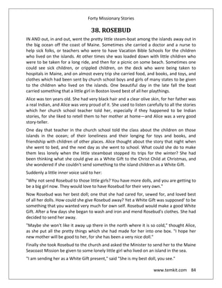 Forty Missionary Stories
www.temkit.com 84
38. ROSEBUD
IN AND out, in and out, went the pretty little steam-boat among the islands away out in
the big ocean off the coast of Maine. Sometimes she carried a doctor and a nurse to
help sick folks, or teachers who were to have Vacation Bible Schools for the children
who lived on the islands. At other times she was loaded down with little children who
were to be taken for a long ride, and then for a picnic on some beach. Sometimes one
could see sick children, or crippled children, on the deck who were being taken to
hospitals in Maine, and on almost every trip she carried food, and books, and toys, and
clothes which had been sent by church school boys and girls of many states to be given
to the children who lived on the islands. One beautiful day in the late fall the boat
carried something that a little girl in Boston loved best of all her playthings.
Alice was ten years old. She had very black hair and a clear olive skin, for her father was
a real Indian, and Alice was very proud of it. She used to listen carefully to all the stories
which her church school teacher told her, especially if they happened to be Indian
stories, for she liked to retell them to her mother at home—and Alice was a very good
story-teller.
One day that teacher in the church school told the class about the children on those
islands in the ocean; of their loneliness and their longing for toys and books, and
friendship with children of other places. Alice thought about the story that night when
she went to bed, and the next day as she went to school. What could she do to make
them less lonely when the little steamboat stopped its trips for the winter? She had
been thinking what she could give as a White Gift to the Christ Child at Christmas, and
she wondered if she couldn't send something to the island children as a White Gift.
Suddenly a little inner voice said to her:
"Why not send Rosebud to those little girls? You have more dolls, and you are getting to
be a big girl now. They would love to have Rosebud for their very own."
Now Rosebud was her best doll; one that she had cared for, sewed for, and loved best
of all her dolls. How could she give Rosebud away? Yet a White Gift was supposed' to be
something that you wanted very much for own self. Rosebud would make a good White
Gift. After a few days she began to wash and iron and mend Rosebud's clothes. She had
decided to send her away.
"Maybe she won't like it away up there in the north where it is so cold," thought Alice,
as she put all the pretty things which she had made for her into one box. "I hope her
new mother will be good to her, for she has been a very nice doll."
Finally she took Rosebud to the church and asked the Minister to send her to the Maine
Seacoast Mission be given to some lonely little girl who lived on an island in the sea.
"I am sending her as a White Gift present," said "She is my best doll, you see."
 