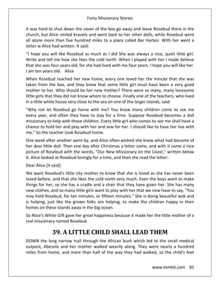 Forty Missionary Stories
www.temkit.com 85
It was hard to shut down the cover of the box go away and leave Rosebud there in the
church, but Alice smiled bravely and went back to her other dolls, while Rosebud went
all alone more than five hundred miles to a place called Bar Harbor. With her went a
letter w Alice had written. It said:
“I hope you will like Rosebud as much as I did She was always a nice, quiet little girl.
Write and tell me how she likes the cold north. When I played with her I made believe
that she was four years old, for she had lived with me four years. I hope you will like her.
I am ten years old. Alice
When Rosebud reached her new home, every one loved her the minute that she was
taken from the box, and they knew that some little girl must have been a very good
mother to her. Who should be her new mother? There were so many, many lonesome
little girls that they did not know whom to choose. Finally one of the teachers, who lived
in a little white house very close to the sea on one of the larger islands, said:
"Why not let Rosebud go home with me? You know many children come to see me
every year, and often they have to stay for a time. Suppose Rosebud becomes a doll
missionary to help with those children. Every little girl who comes to see me shall have a
chance to hold her and play with her and sew for her. I should like to have her live with
me." So the teacher took Rosebud home.
One week after another went by, and Alice often wished she knew what had become of
her dear little doll. Then one day after Christmas a letter came, and with it came a nice
picture of Rosebud with the words, "Our New Missionary on the Coast," written below
it. Alice looked at Rosebud lovingly for a time, and then she read the letter:
Dear Alice [it said]:
We want Rosebud's little city mother to know that she is loved as she has never been
loved before, and that she likes the cold north very much. Even the boys want to make
things for her, so she has a cradle and a chair that they have given her. She has many
new clothes, and so many little girls want to play with her that we now have to say, "You
may hold Rosebud, for ten minutes, or fifteen minutes." She is doing beautiful wok and
is helping, just like the grown folks are helping, to make the children happy in their
homes on these islands away in the big ocean.
So Alice's White Gift gave her great happiness because it made her the little mother of a
real missionary named Rosebud.
39. A LITTLE CHILD SHALL LEAD THEM
DOWN the long narrow trail through the African bush which led to the small medical
outpost, Abesolo and her mother walked wearily along. They were nearly a hundred
miles from home, and more than half of the way they had walked, so the child's feet
 