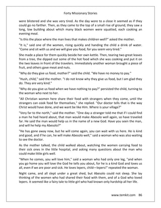 Forty Missionary Stories
www.temkit.com 86
were blistered and she was very tired. As the day wore to a close it seemed as if they
could go no farther. Then, as they came to the top of a small rise of ground, they saw a
long, low building about which many black women were squatted, each cooking an
evening meal.
"Is this the place where the man lives that makes children well?" asked the mother.
"It is," said one of the women, rising quickly and handing the child a drink of water.
"Come and sit with us and we will give you food, for you seem very tired."
She made a place for them quickly beside her own kettle. Then, tearing two great leaves
from a tree, the dipped out some of the hot food which she was cooking and put it on
the two leaves in front of the travelers. Immediately another woman brought a piece of
fruit, and others gave meat and nuts.
"Why do they give us food, mother?" said the child. "We have no money to pay."
"Hush, child," said the mother. "I do not know why they give us food, but I am glad they
do. They are very kind."
"Why do you give us food when we have nothing to pay?" persisted the child, turning to
the woman who next to her.
"All Christian women here share their food with strangers when they come, until the
strangers can cook food for themselves," she replied. "Our doctor tells that is the way
Christ would have done, and we want be like Him. Where is your village?"
"Very far to the north," said the mother. "One day a stranger told me that if I could find
a man he had heard about, that man would make Abesolo well again, so have traveled
far. He said the man would help us in the name of a new God. Have you seen the man,
and will he help my Abesolo?"
"He has gone away now, but he will come again, you can wait with us here. He is kind
and good, and if he can, he will make Abesolo well," said a woman who was also waiting
to see the doctor.
As the mother talked, the child walked about, watching the women carrying food to
their sick ones in the little hospital, and asking many questions about the man who
could make little girls well.
“When he comes, you will love him," said a woman who had only one leg, "and when
you go home you will love the God he tells you about, for he is a kind God and loves us
all, even if we are poor and sick. He loves lepers, child—lepers!" repeated the woman.
Night came, and all slept under a great shed, but Abesolo could not sleep. She lay
thinking of the women who had shared their food with them, and of a God who loved
lepers. It seemed like a fairy tale to little girl who had known only hardship all her life.
 