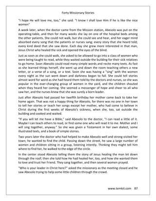 Forty Missionary Stories
www.temkit.com 87
"I hope He will love me, too," she said. "I know I shall love Him if he is like the nice
women"
A week later, when the doctor came from the Mission station, Abesolo was put on the
operating-table, and then for many weeks she lay on one of the hospital beds among
the other patients. She could not walk, but she could see and hear, and her eager mind
absorbed every song that the patients or nurses sang; every story that she heard told;
every kind deed that she saw done. Each day she grew more interested in that man,
Jesus Christ who healed the sick and opened the eyes of the blind.
Just as soon as she could walk, she asked to be allowed to go into a class of women who
were being taught to read, while they waited outside the building for their sick relatives
to go home. Soon Abesolo could read many simple words and recite many texts. As fast
as she learned things herself, she went up and down the room teaching others a new
letter, or a verse of a song, or a text. Soon she was having a "sing" with the women
every night as the sun went down and darkness began to fall. She could tell stories
almost word for word as she had heard them told by the doctors and nurses, so she was
popular in the ever-changing group of women in the yard, and the children shouted
when they heard her coming. She seemed a messenger of hope and cheer to all who
saw her, and the nurses knew that she was surely a born leader.
Just after Abesolo had passed her twelfth birthday her mother came back to take her
home again. That was not a happy thing for Abesolo, for there was no one in her town
to tell her stories or teach her songs except her mother, who had come to believe in
Christ during the first weeks of Abesolo's sickness, when she, too, sat outside the
building and cooked and waited.
“If you will let me have a Bible," said Abesolo to the doctor, "I can read a little of it.
Maybe I can teach others to read, or find some one who will read it to me. Mother and I
will sing together, anyway." So she was given a Testament in her own dialect, some
illustrated texts, and a book of simple stories.
Two years later the doctor who had helped to make Abesolo well and strong visited her
town; he wanted to find the child. Passing down the street, he saw a large number of
women and children sitting in a group, listening intently. Thinking they might tell him
where to find her, he walked to the edge of the circle.
In the center stood Abesolo telling them the story of Jesus healing the man let down
through the roof; then she told how He had healed her, too, and how she wanted them
to love and trust her Friend. They sang together, and then several women prayed.
"Who is your leader in Christ here?" asked the missionary as the meeting closed and he
saw Abesolo trying to help some little children through the crowd.
 