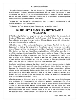 Forty Missionary Stories
www.temkit.com 88
"Abesolo tells us what to do," she said, in surprise. "She went far away, and there she
learned about a kind God who loves us every one. She has taught the children to read
and to sing. She tells us stories, and she reads to us from God's Book. She says we must
be kind and good, and then some day God may give us a church here in our village and
send some one to tell us more of the Good News."
"And He will," said the doctor, reaching out his hand to the girl of fourteen who stood
smiling before him. "I am sure He will."
"And so are we," the woman replied. "Abesolo says so, and she knows."
40. THE LITTLE BLACK HEN THAT BECAME A
MISSIONARY
LITTLE Dorothy Shelton was only five years old when her father, the famous Albert
Shelton of Tibet, spent his furlough year in America, yet all that year she was looking
forward to the long ride on the river boats in China, and to the longer ride in the sedan-
chair over the mountains to her home.
At last they were in China again, and she danced merrily over the plank into the queer
boat, ready to start up the Yangtse River. These boats are very heavy and awkward in
shape. They are divided into three parts, and Dorothy's family, consisting of Mr. and
Mrs. Shelton and their two little girls, were placed in the middle of the boat. Dorothy
would sit happily on the deck, watching the thirty men pulling at the oars if the river was
wide and deep, or pulling on long ropes from the shore when there wire rapids in the
river or when it was shallow and narrow. It was hard work to get the boat up the
stream, and the men were often very tired and in danger of their lives. Dorothy would
call to them and laugh at their queer actions as they hauled the boat.
Finally the boat trip came to an end and they started over the narrow mountain trails to
their home, with coolies for the Shelton family, and mules for Dr. Shelton and for the
baggage. The little mules were heavily loaded, but their feet were sure and they seldom
slipped on the trail. Dorothy liked the sedan-chair in which she rode. It was carried on
the shoulders of coolies who sometimes sang to the little girls as they walked. The
flowers, the birds, the waterfalls, the animals, and the people whom they met were all
interesting to wide-awake little Dorothy.
After twelve days of riding they came to a place where there were several missionaries
who persuaded Dr. Shelton to stay and help them with their medical work for a few
weeks. In that time Dorothy and her sister became great favorites in the Mission
Station, so when Dorothy's seventh birthday came they gave her a real party and
everyone brought a gift. There were sweets in gay boxes, and hand-carved toys made by
the mountain folk, and many other nice things. At last one of the missionaries handed
her a basket. When Dorothy opened it, out stepped a fat, black American hen.
 
