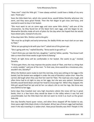 Forty Missionary Stories
www.temkit.com 89
"How nice!" cried the little girl. "I have always wished I could have a biddy of my very
own. Thank you."
Soon the little black hen, which she named Anna, would follow Dorothy wherever she
went, and they were great friends. Then the hen began to get cross and fussy, and
seemed to want to stay in her basket.
"She must want to set on some eggs and raise some little chicks," said one of the
missionaries. So they found ten of the black hen's own eggs, and she began to set.
Meanwhile Dorothy made all sorts of plans for the day when she hoped that she would
have eleven pets, instead of only one.
A few days later Mrs. Shelton said to the girls:
"We must be up bright and early tomorrow, for daddy thinks we must start on our way
to Tibet."
"What are you going to do with your hen?" asked one of the grown-ups.
"She is going with me," replied Dorothy. "Anna wants to go with us."
"I don't think you can take the hen, daughter," said her father, quickly. "You know it will
take us more than three weeks to get home to Batang."
"That's all right Anna will be comfortable in her basket. She wants to go," insisted
Dorothy.
"If Anna gets there, she may improve the poultry stock of Tibet, and that is a thing that
is sorely needed," said one of the men. "In that case, Anna would be a missionary also,
wouldn't she, Dorothy?”
When the Sheltons were ready to start the next day, Anna was setting on her eggs in the
basket, but the basket was wedged in under the seat of Dorothy's sedan-chair. How the
carriers did laugh when they saw that hen start for Tibet. The road was very rough, and
often Anna had to sit tight to stay on her eggs, but she was very patient. Sometimes
Dorothy would bend down and pat her head to encourage her. When they stopped, the
little girl would feed her pet and let her run about a bit to rest her legs. But Anna was
very faithful to her eggs.
Some days they traveled over very high mountains where the snow still lay in great
banks; then in a few hours they would be down in the valley where it was hot and
uncomfortable; but the little black hen did not seem to mind it as much as the grown
folks did.
One day Dorothy heard queer noises, and when Anna stepped off the basket to eat,
there were eight little black chicks in the basket. All but two of Anna's eggs had hatched,
even if she was traveling in a sedan-chair. How proud Dorothy was then! People in the
 