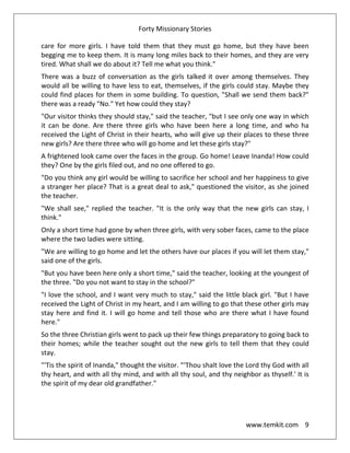 Forty Missionary Stories
www.temkit.com 9
care for more girls. I have told them that they must go home, but they have been
begging me to keep them. It is many long miles back to their homes, and they are very
tired. What shall we do about it? Tell me what you think."
There was a buzz of conversation as the girls talked it over among themselves. They
would all be willing to have less to eat, themselves, if the girls could stay. Maybe they
could find places for them in some building. To question, "Shall we send them back?"
there was a ready "No." Yet how could they stay?
"Our visitor thinks they should stay," said the teacher, "but I see only one way in which
it can be done. Are there three girls who have been here a long time, and who ha
received the Light of Christ in their hearts, who will give up their places to these three
new girls? Are there three who will go home and let these girls stay?"
A frightened look came over the faces in the group. Go home! Leave Inanda! How could
they? One by the girls filed out, and no one offered to go.
"Do you think any girl would be willing to sacrifice her school and her happiness to give
a stranger her place? That is a great deal to ask," questioned the visitor, as she joined
the teacher.
"We shall see," replied the teacher. "It is the only way that the new girls can stay, I
think."
Only a short time had gone by when three girls, with very sober faces, came to the place
where the two ladies were sitting.
"We are willing to go home and let the others have our places if you will let them stay,"
said one of the girls.
"But you have been here only a short time," said the teacher, looking at the youngest of
the three. "Do you not want to stay in the school?"
"I love the school, and I want very much to stay," said the little black girl. "But I have
received the Light of Christ in my heart, and I am willing to go that these other girls may
stay here and find it. I will go home and tell those who are there what I have found
here."
So the three Christian girls went to pack up their few things preparatory to going back to
their homes; while the teacher sought out the new girls to tell them that they could
stay.
"'Tis the spirit of Inanda," thought the visitor. “‘Thou shalt love the Lord thy God with all
thy heart, and with all thy mind, and with all thy soul, and thy neighbor as thyself.' It is
the spirit of my dear old grandfather."
 