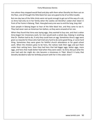 Forty Missionary Stories
www.temkit.com 90
inns where they stopped would feed and play with them when Dorothy let them out on
the floor, and all thought the little black hen was very good to be of so little trouble.
But one day two of the little chicks were not quick enough to get out of the way of a cat,
so Anna had only six in her family when the coolies set Dorothy's sedan-chair down in
front of her home in Batang, Tibet. How glad every one was to end the long, long ride!
Soon people in Batang began to hear of the little black hen, and they came to see it.
They had never seen an American hen before, so they were amazed at her size.
When they found that Anna was laying eggs, they wanted to buy one, and that is when
Anna began her missionary work, for men would work a whole day, helping in anything
that Dr. Shelton had to do, if only they could have an egg. Sometimes Anna's eggs were
given as rewards for those who had tried very hard to do some good thing, or some hard
thing. Sometimes they were given for faithful church attendance or for good school
work. When the chickens grew to be hens, the natives took their eggs and put them
under their setting hens. Soon they had hens that laid bigger eggs, better eggs, more
eggs, and hens that made better food when they were eaten. So Anna did just what the
man had said she might do—she became a missionary in Tibet. Wasn't it lucky that
Dorothy decided to take her birthday present with her in the sedan chair?
 