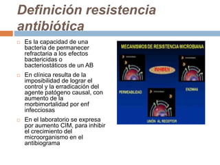 Definición resistencia
antibiótica
 Es la capacidad de una
bacteria de permanecer
refractaria a los efectos
bactericidas o
bacteriostáticos de un AB
 En clínica resulta de la
imposibilidad de lograr el
control y la erradicación del
agente patógeno causal, con
aumento de la
morbimortalidad por enf
infecciosas
 En el laboratorio se expresa
por aumento CIM, para inhibir
el crecimiento del
microorganismo en el
antibiograma
 