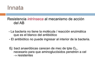 Innata
Resistencia intrínseca al mecanismo de acción
del AB
- La bacteria no tiene la molécula / reacción enzimática
que es el blanco del antibiótico
- El antibiótico no puede ingresar al interior de la bacteria.
Ej: bact anaeróbicas carecen de mec de tpte O2 ,
necesario para que aminoglucósidos penetren a cel
 resistentes
 